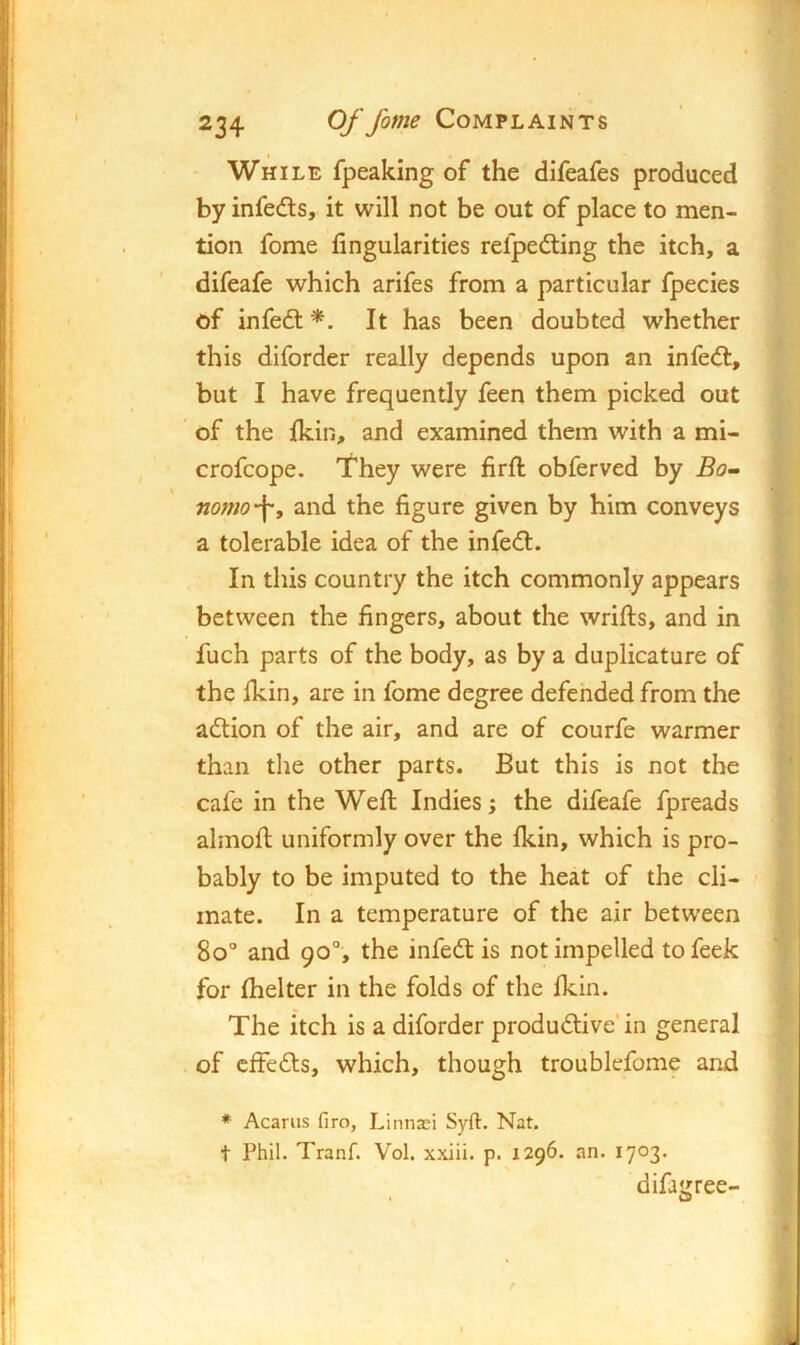 While fpeaking of the difeafes produced by infeds, it will not be out of place to men- tion fome fingularities refpedting the itch, a difeafe which arifes from a particular fpecies of infeft '*. It has been doubted whether this diforder really depends upon an infedl, but I have frequently feen them picked out of the {kill, and examined them with a mi- crofcope. They were firfl obferved by Bo’^ nomo'\^ and the figure given by him conveys a tolerable idea of the infedl. In this country the itch commonly appears between the fingers, about the wrifts, and in fuch parts of the body, as by a duplicature of the Ikin, are in fome degree defended from the adtion of the air, and are of courfe warmer than the other parts. But this is not the cafe in the Weft Indies; the difeafe fpreads almoft uniformly over the fkin, which is pro- bably to be imputed to the heat of the cli- mate. In a temperature of the air between 8o° and 90°, the infedlis not impelled tofeek for ftielter in the folds of the Ikin. The itch is a diforder produdlive'in general of cfFedls, which, though troublefome and ♦ Acarus firo, Linnasi Syft. Nat. t Phil. TranP Vol. xxiii. p. 1296. an. 1703* difairree-