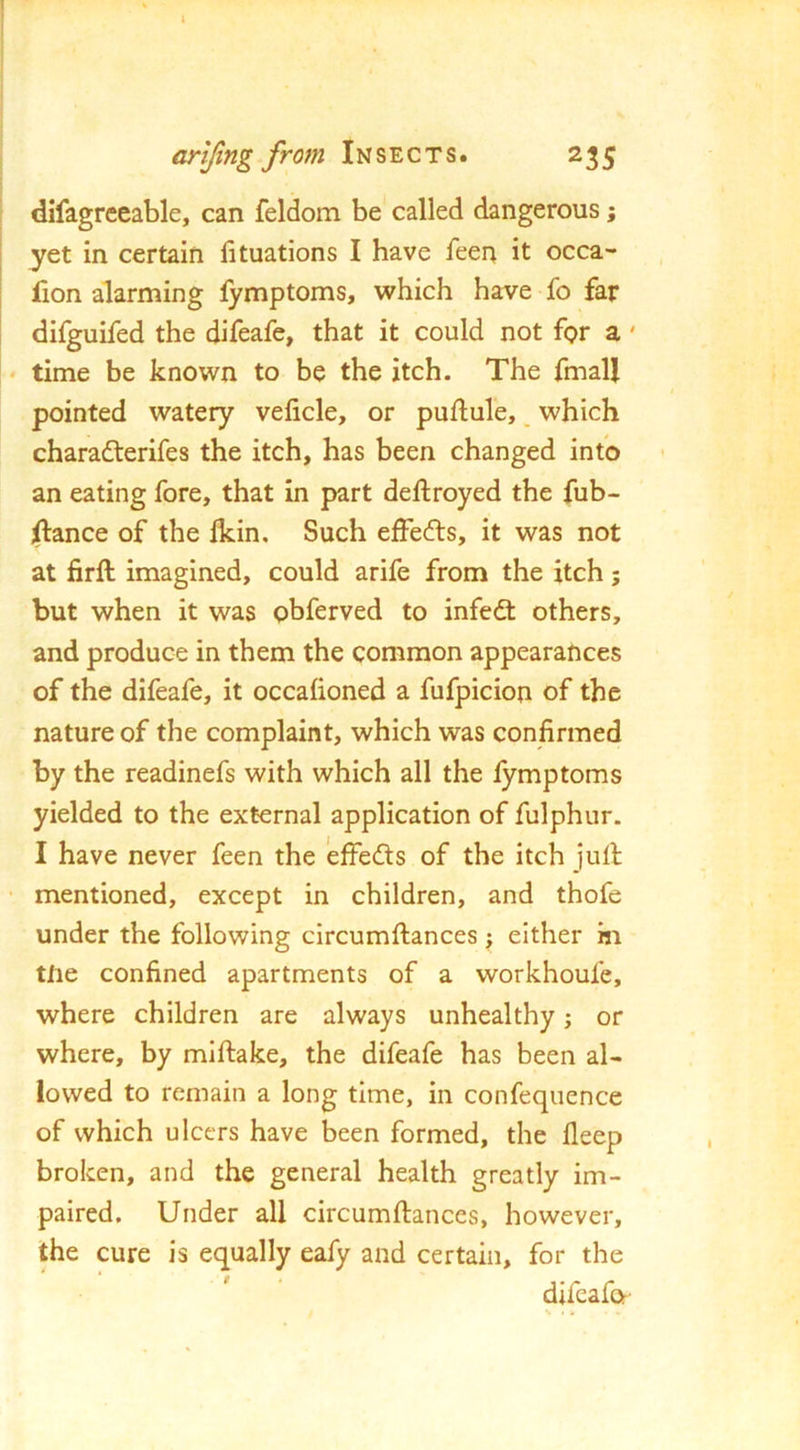 ! arijing from Insects. 235 difagrceable, can feldom be called dangerous; 1 yet in certain lituations I have feen it occa- I fion alarming fymptoms, which have fo far difguifed the difeafe, that it could not for a' ! ‘ time be known to be the itch. The fmall pointed watery veficle, or puflule, ^ which charadterifes the itch, has been changed into an eating fore, that in part deftroyed the fub- ifance of the Ikin, Such effedls, it was not at firft imagined, could arife from the itch; but when it was obferved to infedt others, and produce in them the common appearances of the difeafe, it occafioned a fufpicion of the nature of the complaint, which was confirmed by the readinefs with which all the lymptoms yielded to the external application of fulphur. I have never feen the effedts of the itch jull; ' mentioned, except in children, and thofe under the following circumftances ; either in tile confined apartments of a workhoufe, where children are always unhealthy; or where, by miftake, the difeafe has been al- lowed to remain a long time, in confequence of which ulcers have been formed, the deep broken, and the general health greatly im- paired, Under all circumftances, however, the cure is equally eafy and certain, for the difcafo- s • «