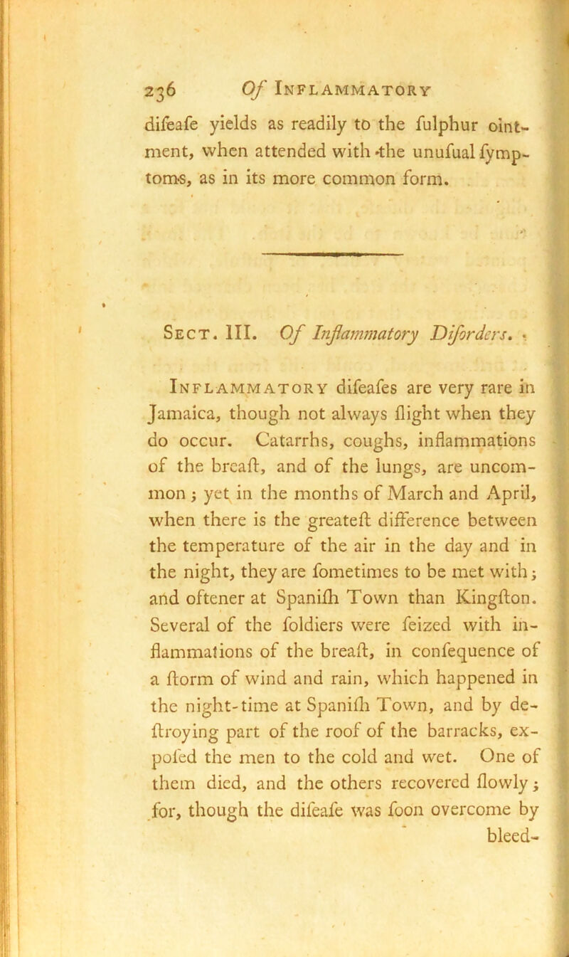 difeafe yields as readily to the fulphur oint- ment, when attended with »the unufual fymp- tom«, as in its more common form. Sect. III. Of Inflammatory Diforders. • Inflammatory difeafes are very rare in Jamaica, though not always flight when they do occur. Catarrhs, coughs, inflammations of the bread, and of the lungs, are uncom- mon ; yet in the months of March and April, when there is the greatefl; difference between the temperature of the air in the day and in the night, they are fometimes to be met with; and oftener at Spanifli Town than Kingflon. Several of the foldiers were feized with in- flammations of the bread, in confequence of a dorm of wind and rain, which happened in the night-time at Spanidi Town, and by de- droying part of the roof of the barracks, ex- pofed the men to the cold and wet. One of them died, and the others recovered flowly; .for, though the difeafe was foon overcome by bleed-
