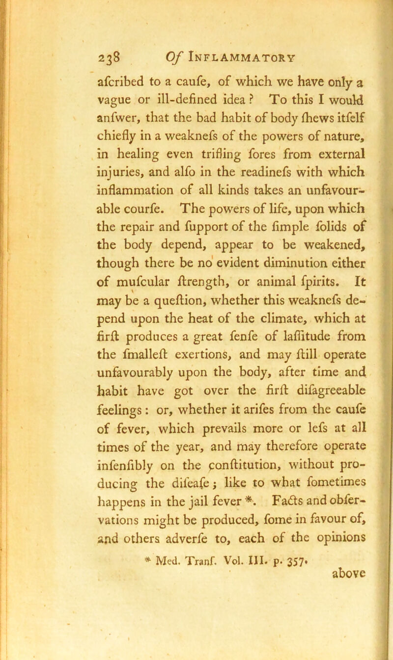 afcribed to a caufe, of which we have only a vague or ill-defined idea? To this I would anfwer, that the bad habit of body fhews itfelf chiefly in a weaknefs of the powers of nature, in healing even trifling fores from external injuries, and alfo in the readinefs with which inflammation of all kinds takes an unfavour- able courfe. The powers of life, upon which the repair and fupport of the Ample folids of the body depend, appear to be weakened, though there be no evident diminution either of mufcular ftrength, or animal fpirits. It may be a queftion, whether this weaknefs de- pend upon the heat of the climate, which at firft produces a great fenfe of laflitude from the fmallefl: exertions, and may fl:ill operate unfavourably upon the body, after time and habit have got over the firft difagreeable feelings: or, whether it arifes from the caufe of fever, which prevails more or lefs at all times of the year, and may therefore operate infenfibly on the conftitution, without pro- ducing the difeafe j like to what fometimes happens in the jail fever *. Fadts and obfer- vations might be produced, fome in favour of, and others adverfe to, each of the opinions * Med. Tranf. Vol. III. p. 357* above