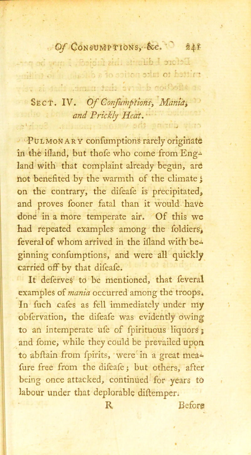 Of CoNs-UrviPtibNs,^. ’  • - ^ ; ’ . I t'-,.. . i-b :s:l ;. ■ . :■ , 1 ■ : r • ct '[ 1 •. • • . * V SjEC't. IV. Of Gojifump'ttons, Mamiti and Prickly Heat,“ ■Pulmonary confumptions rarely ongirllte in the iHand, but thofe who come from Eng- f land with that complaint already begiin, ard not benefited by the warmth of the climate i on the contrary, the difeafe is precipitated, and proves fooner fatal than it would haV6 done in a more temperate air. Of this wc had repeated examples among the foldiers^ feveralof whom arrived in the illand with’be- ginning confumptions, and were all quickly carried off by that difeafe. If deferves' to be mentioned, that feveral examples of mania occurred among the troops. In fuch cafes as fell immediately under my obfervation, the difeafe was evidently owing to an intemperate ufe of fpirituous liquors; and fome, while they could be prevailed upon, to abftain from fpirits, 'were'in a great mea** fure free from the difeafe; but others, after being once attacked, continued for years tO labour under that deplorable diftemper. R Before