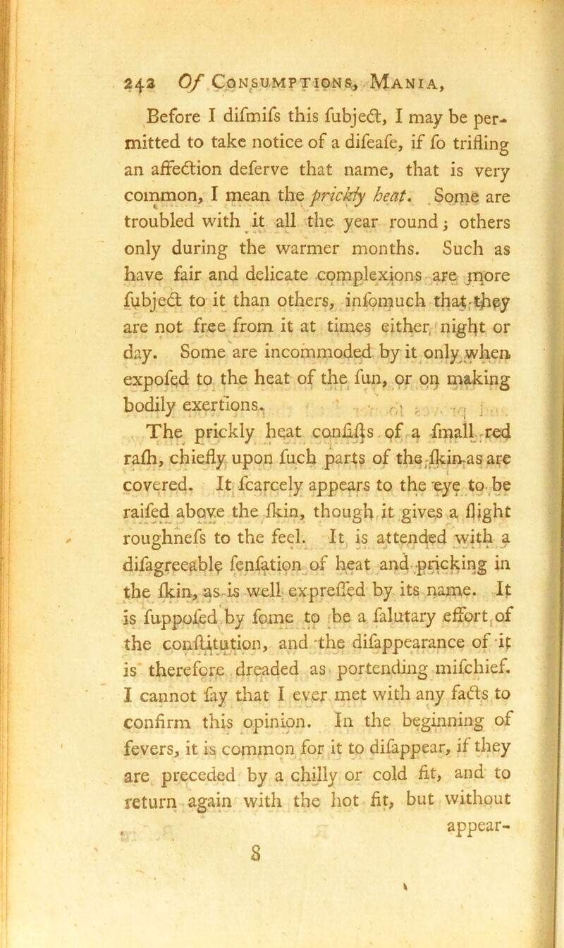 243 0/ CpN^SUMPTIONSj-MaNIA, Before I difmifs this fubjedt, I niay be per- mitted to take notice of a difeafe, if fo trifling an afFedtion deferve that name, that is very common, I niean the pricJ^ heat, . Some are troubled with ^ it all the year round; others only during the warmer months. Such as have fair and delicate complexions - are pnore fubjedt to it than others, infomuch that,they are not free from it at times either, night or day. Some are incommoded by it only yvhen. expofqd to^ the heat of the fun, or op making bodily exertions.. • r,\ ■. j The^ prickly heat conliijs .of a fmall-red rafh, chiefly upon fuch parts of th8;lkiivasare covered. It fcarcely appears to the 'eye to be raifed above the fkin, thoughrit gives a flight roughnefs to the feel.^ It is attended with a difagreeable fenfatipn of heat and-pncking in the fkin, as is well exprefied by its name. It is fuppofed by fome to fbe a falutary effort,of the con^tution, and the difappearance of it is* therefore dreaded as portending mifchief, I cannot fay that I ever met with any fadts to confirm this opinion. In the beginning of fevers, it is common for it to difappear, if they are preceded by a chilly or cold fit, and to return again with the hot fit, but without . . appear- S