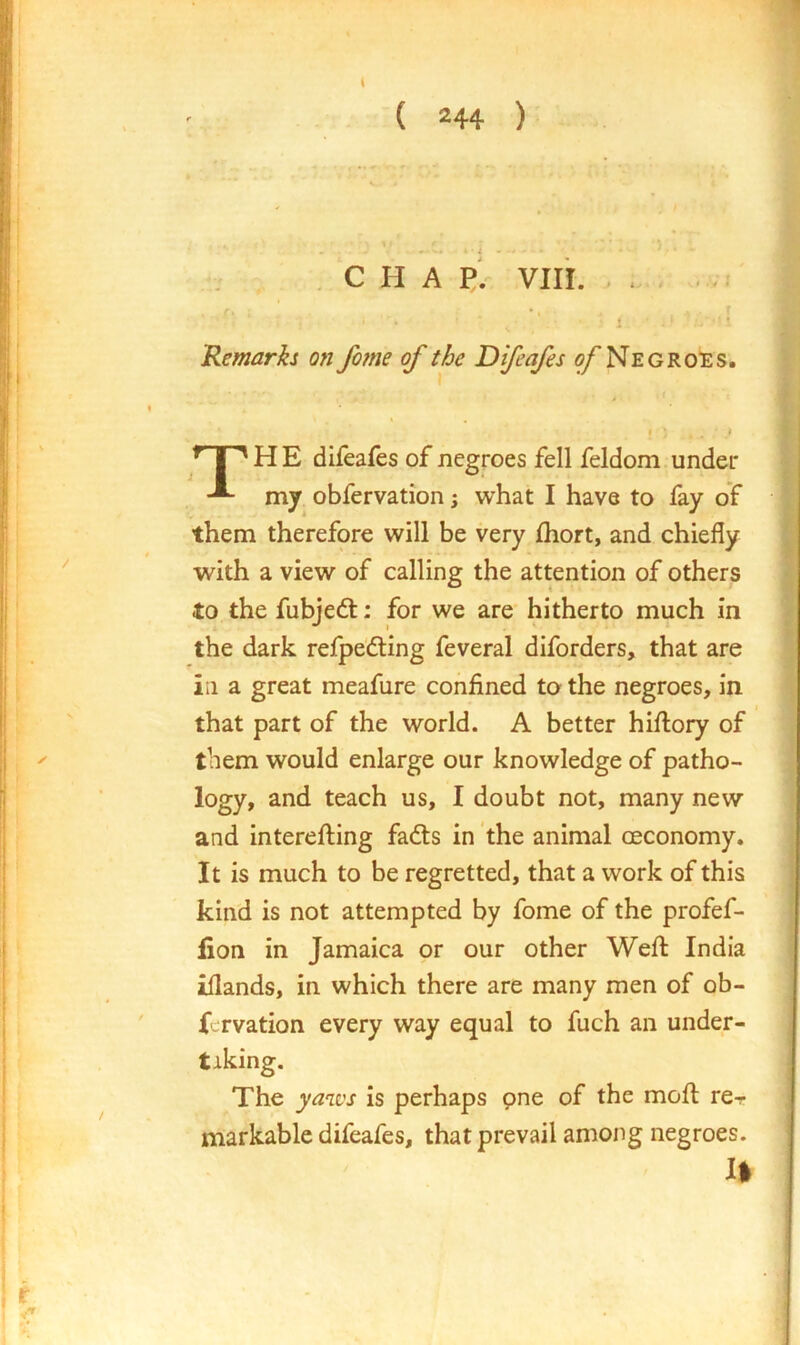 C H A p1 viii. Remarks on fo?ne of the Difeafes o/Neg rotes. H E difeafes of negroes fell feldom under -■- my obfervation; what I have to fay of them therefore will be very fhort, and chiefly with a view of calling the attention of others to the fubjedl: for we are hitherto much in the dark refpe'dling feveral diforders, that are in a great meafure confined to the negroes, in that part of the world. A better hiflory of them would enlarge our knowledge of patho- logy, and teach us, I doubt not, many new and interefting fadls in the animal oeconomy. It is much to be regretted, that a work of this kind is not attempted by fome of the profef- fion in Jamaica or our other Weft India iflands, in which there are many men of ob- fervation every way equal to fuch an under- taking. The yan.vs is perhaps pne of the moft rcr markable difeafes, that prevail among negroes. II