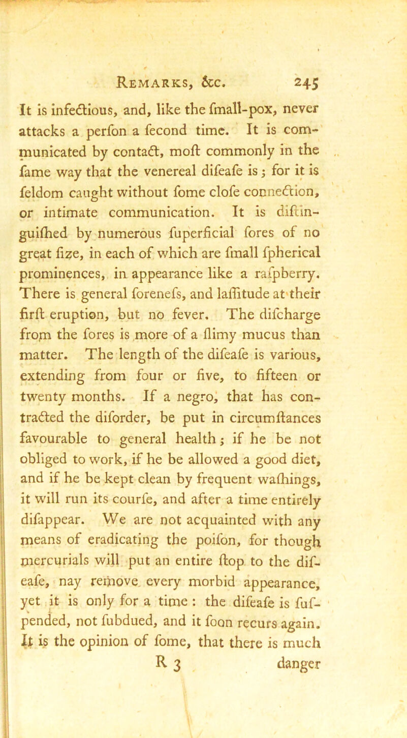 It is infedlious, and, like the fmall-pox, never attacks a perfon a fecond time. It is com-' municated by contaft, moft commonly in the fame way that the venereal difeafe is; for it is feldom caught without fome clofe conneeftion, or intimate communication. It is diftln- guifhed by_numerous fuperficial fores of no great hze, in each of which are fmall fpherical prominences, in appearance like a rafpberry. There is general forenefs, and latitude at‘their firft eruption, but no fever. The difeharge froyn the fores is more of a flimy mucus than matter. The length of the difeafe is various, I extending from four or five, to fifteen or twenty months. If a negroi that has con- tracted the diforder, be put in circumftances I favourable to general health; if he be not obliged to work, if he be allowed a good diet, I and if he be kept clean by frequent walkings, li it will run its courfe, and after a time entirely ij difappear. We are not acquainted with any !j means of eradicating the poifon, for though i mercurials will put an entire flop to the dif- j eafe, nay remove, every morbid appearance, ‘ yet it is only for a time : the difeafe is fuf- • :! pended, not fubdued, and it foon recurs again. It is the opinion of fome, that there is much R 3 danger