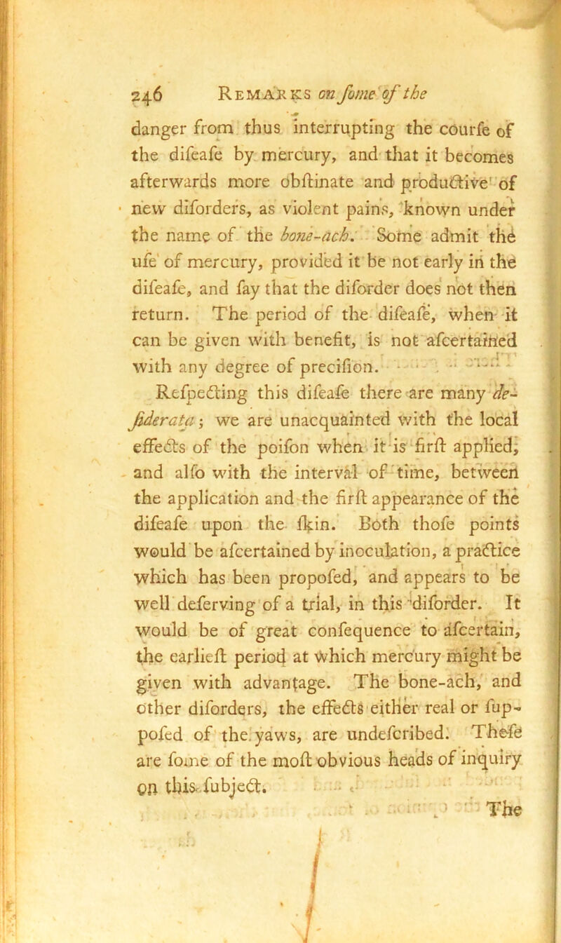 danger from thus interrupting the courfe of the difeafe by mercury, and tliat it becomes afterwards more obftinate and produdite- of ■ new difordefs, as violent pains, known under the name of the ho?ie-ach:’■ admit th6 ufe' of mercury, provided it be not early in the difeafe, and fay that the diforder does not then return. The period of the-difeafe, when-it can be given with benefit, is not'afcertained r with any degree of precifion. - ■- . *• * Refpedling this difeafe there are many de- fderata j we are unacquainted with the local ^ * t ■ ’ * effedts of the poifon whenUt is^firft applied; - and alfo with the interval of-time, betwee^h the application and the firfi: appearance of the difeafe upon the ll^in. Both thofe points would be afcertained by inoculation, a pradtice which has been propofed, and appears to be weU deferv.ing'of a trial, in this'diforder. It would be of great confequence to afcertain, the earliefi; period at Which mercury might be given with advantage. The bone-ach, and other diforders, the effedtS'either real or fup^ pofed of-the!yaws, are undefcribed! Thefe are feme of the mod; obvious heads of inquiry, on this^-fubjedt. . ■■ ’ The