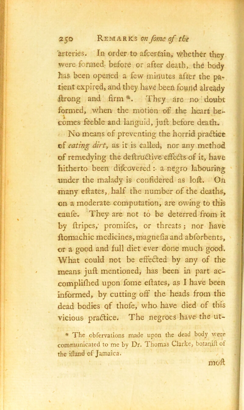 arteries. In order to afcertain, whether they were formed- before or after death, th6 body has been opened a few minutes after the pa* tient expired, and they have been found already ilrong and firm*. They 'are no'doubt formed, .when the motion of. the heart be- i _ ^  comes feeble and languid, juft before death. < No means of preventing the horrid pradfiee of eating dirt, as it is called, nor any method of remedying the deftrudlive effects of it, have hitherto been difcovered :• a negro labouring ' under the malady is confidefed as loft. On ■many eftates,,half the number of the deaths, on a moderate computation, are owing to this caufe. They are not to be deterred from it by ftripes,' promifes, or threats; nor have ftomachic medicines, magnefia and abforbents, or a good and full diet ever done much good. What could not be effected by any of the means juft mentioned, has been in part ac- compliffed upon fomc eftates, as I have been informed, by cutting off the heads from the dead bodies of thofe,' who have died of this vicious pradtice. The negroes have the ut- I > I I j * The obfervations made upon the dead body were communicated to me by Dr. Thomas Clarke, botaaift of the ifland of Jamaica. moft