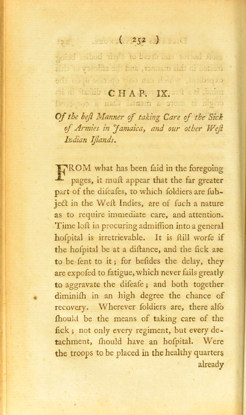 } u -( -252 : ) ' • »» <; ■ ' : ' • , --- C H A P. IX. ^ ‘ ■ Of the hejl Manner of taking Care of the Sick of Armies in Jamaica, and our other Wejl Indian Ijiands, T^ROM what has been faid in the foregoing pages, it mufl appear that the far greater part of the difeafes, to which foldiers are fub- jed: in the Well Indies, are of fach a nature as to require immediate care, and attention, /Time loft in procuring adrniffion into a general hofpital is irretrievable. It is flill worfe if the hofpital be at a diftance, and the fick aFe to be-fent to it; for befides the delay, they are expofed to fatigue, which never fails greatly to aggravate the difeafe; and both together diminifh in an high degree the chance of recovexy. Wherever foldiers are, there alfo fhould be the means of taking care of the fick; not only every regiment, but every de- tachment, fliould have an hofpital. Were the troops to be placed in the healthy quarters ' already