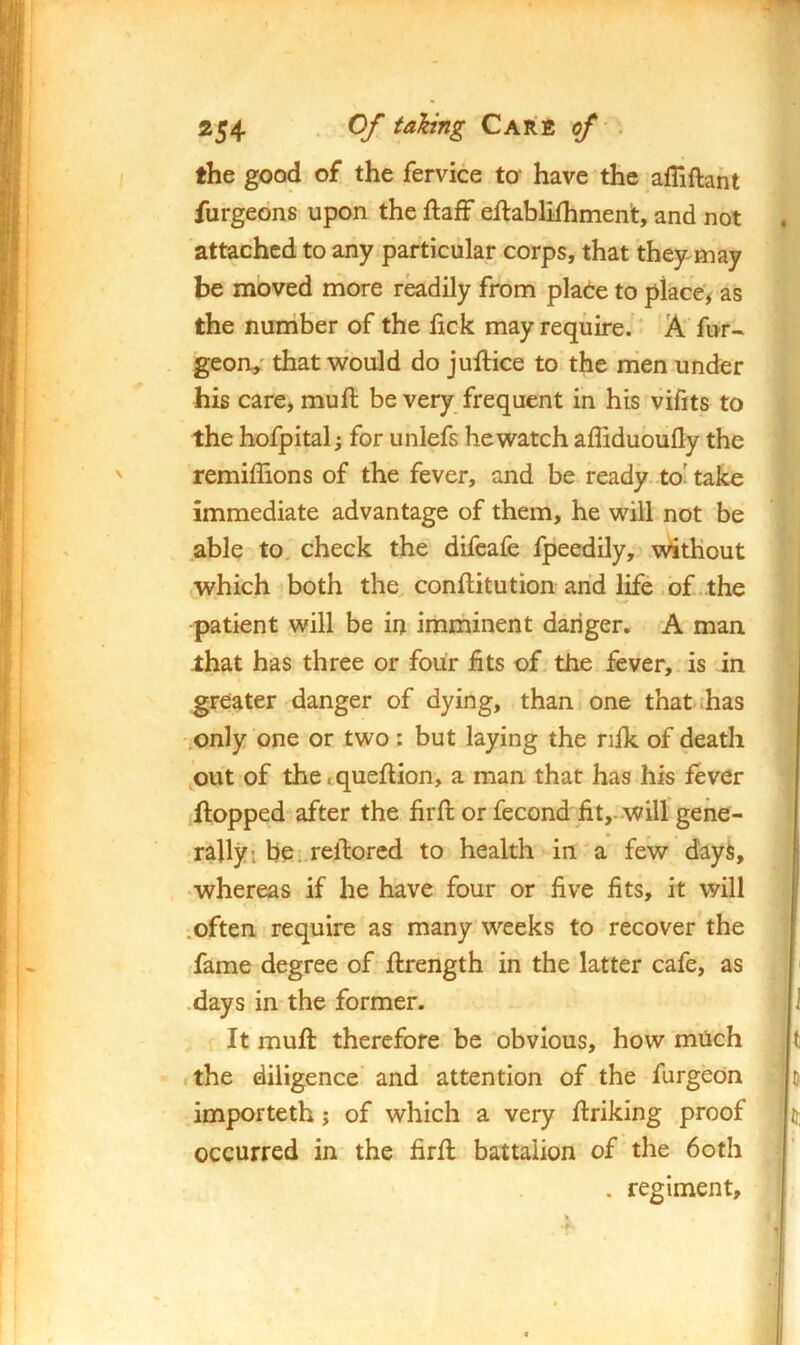 *54 • Care of . the good of the fervice to‘ have the afliftant furgeons upon the ftafF eftablifhment, and not attached to any particular corps, that they may be moved more r^dily from pkde to place, as the number of the fick may require.* Afur- . geon,' that would do jullice to' the nien under his care, muft be very frequent in his vifits to the hofpital; for unlefs he watch affidubufly the remiffions of the fever, and be ready to'take immediate advantage of them, he will not be .able to. check the difcafe fpeedily, \^^tHout which both the, conftitution and life .of .the patient will be in imminent danger. <A man that has three or four fits of the fever, is in greater danger of dying, than one that has only one or two: but laying the nfk of death out of the<queflion, a man that has his fever flopped after the firffc or fecond fit,-will gene- rally i be. rello red to health in a few dayi, ‘Whereas if he have four or five fits, it will .often require as many weeks to recover* the .fame degree of flrength in the latter cafe, as .days in the former. 1 It muft therefore be obvious, how miich , t the diligence and attention of the furgeon & importeth j of which a very flriking proof U; occurred in the firfl battalion of the doth .' . regiment. f