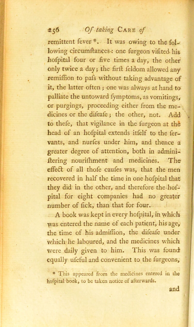 ^5^ Caru of \ remittent fever *, It was owing to the fol- lowing circumftances-< one furgeon vifited his^ ^ hofpital four or five times a day, the other only twice a day j the firfi: feldom allowed any remiflion to pafs without taking advantage of it, the latter often; one was always at hand to palliate the untoward fymptoms, as vomitings, or purgings, proceeding either from the me- dicines or the difeafe; the other, not. Add to thefe, that vigilance in the furgeon at th6 head of an hofpital extends itfelf to the fer- vants, and nurfes under him, and thence a greater degree of attention, both in admini- flering nourifhment and medicines. -The effedt of all thofe caufes was, that the men recovered in half the time in one hofpital that they did in the other, and therefore the-hof- pital for eight companies had no greater number of fick, than that for four.- - A book was kept in every hofpital, in which was entered the name of each patient, his age, the time of his admiflion, the difeafe under which* he laboured, and the medicines which were daily given to him. This was found equally ufeful and convenient to the furgeons, * This appeared from the medicines entered in the hofpital book, to be taken notice of afterwards. and