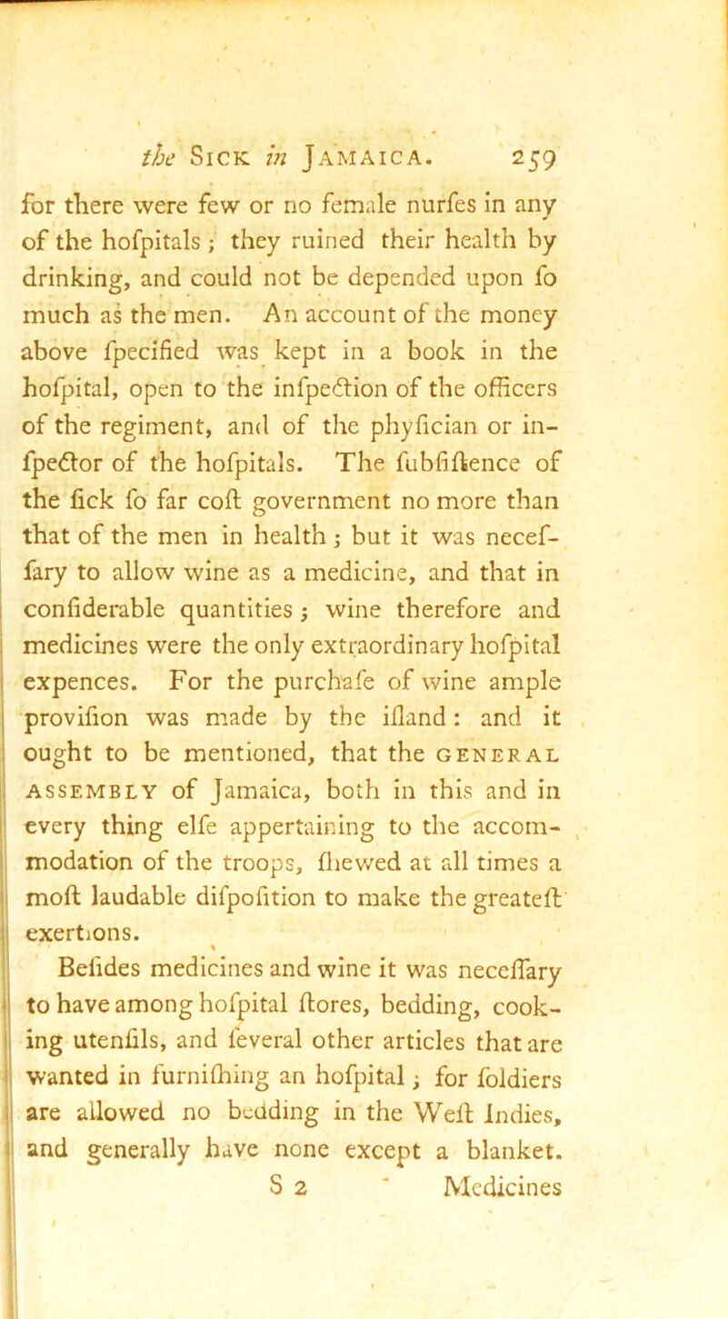 for there were few or no female nurfes in any of the hofpitals; they ruined their health by drinking, and could not be depended upon fo much as the men. An account of the money above fpecified was kept in a book in the hofpital, open to the infpeeftion of the officers of the regiment, and of the phyfician or in- fpe<5tor of the hofpitals. The fubfiftence of the lick fo far coft government no more than that of the men in health \ but it was necef- fary to allow wine as a medicine, and that in confiderable quantities; wine therefore and medicines were the only extraordinary hofpital expences. For the purchafe of wine ample provifion was made by the illand: and it ought to be mentioned, that the general ASSEMBLY of Jamaica, both in this and in every thing elfe appertaining to the accom- modation of the troops, fliev/ed at all times a moft laudable difpofition to make the greateft exertions. % Befides medicines and wine it was neceffary to have among hofpital dores, bedding, cook- ing utenhls, and feveral other articles that are wanted in furniffiing an hofpital j for foldiers are allowed no bedding in the Weil Indies, and generally have none except a blanket. S 2 * Medicines t
