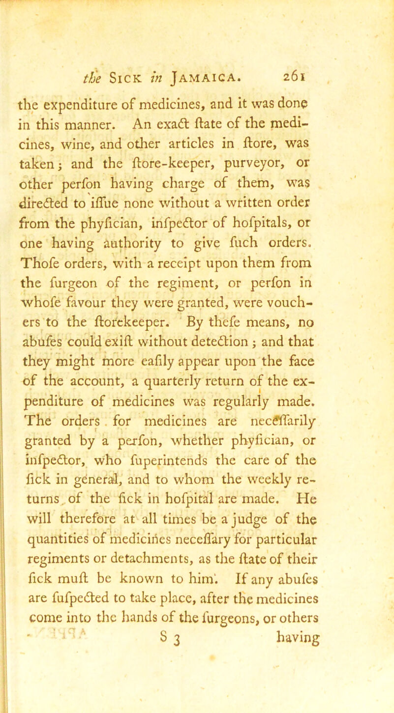 the expenditure of medicines, and it was done in this manner. An exadl ftate of the medi- cines, wine, and other articles in ftore, was taken i and the ftore-keeper, purveyor, or other perfon having charge of them, was dired:ed to ilTue none without a written order from the phyhcian, infpedtor of hofpitals, or one having authority to give fuch orders. Thofe orders, with a receipt upon them from the furgeon of the regiment, or perfon in whofe favour they were granted, were vouch- ers to the ftorckeeper. ‘ By thefe means, no abufes could exifh without detedlion : and that they might more eafily appear upon the face of the account, a quarterly return of the ex- penditure of medicines was regularly made. The orders. for medicines are necdlTarily granted by a perfon, whether phyfician, or infpedlor, who fuperintends the care of the fick in general,' and to whom the weekly re- turns , of the fick in hofpital are made. He will therefore at all times be a judge of the quantities of medicines neceffary for particular regiments or detachments, as the flate’of their fick mufl be known to him'. If any abufes are fufpedted to take place, after the medicines come into the hands of the lurgeons, or others ' S3 having