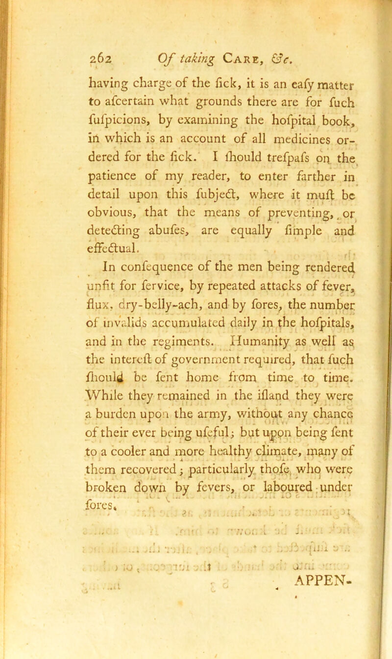 having charge of the Tick, it is an eafy matter to afcertain what grounds there are for fuch fufpicions, by examining the hofpital book, in which is an account of all medicines or- dered for the fick. I ihould trefpafs prt the patience of my reader, to enter farther in detail upon this fubjedl, where it muff be obvious, that the means of preventing, ^ or detecting abufes, are equally hmple and effedtual. f'' In confequence of the men being rendered unfit for fervice, by repeated attacks of fever, flux, dry-belly-ach, and by fores^ the number of invalids accuniuktcd daily in^the^ hofpitals, and in the regiments. Humanity as well as the intereflof government required, that fuch fliould be fent home from time to^ time. While they remained in the iflapd they were a burden upon the army, without any chance of their ever being ufeful; but uppn being fent .to a cooler and more healthy climate, m^ny of them recovered; particularly, tho.fe, who were broken down by fevers, or laboured; under fores, ‘ r i .0 . ■ I i •J.'i. , 1'JL . :1 qiJii 'j U-- . APPEN-