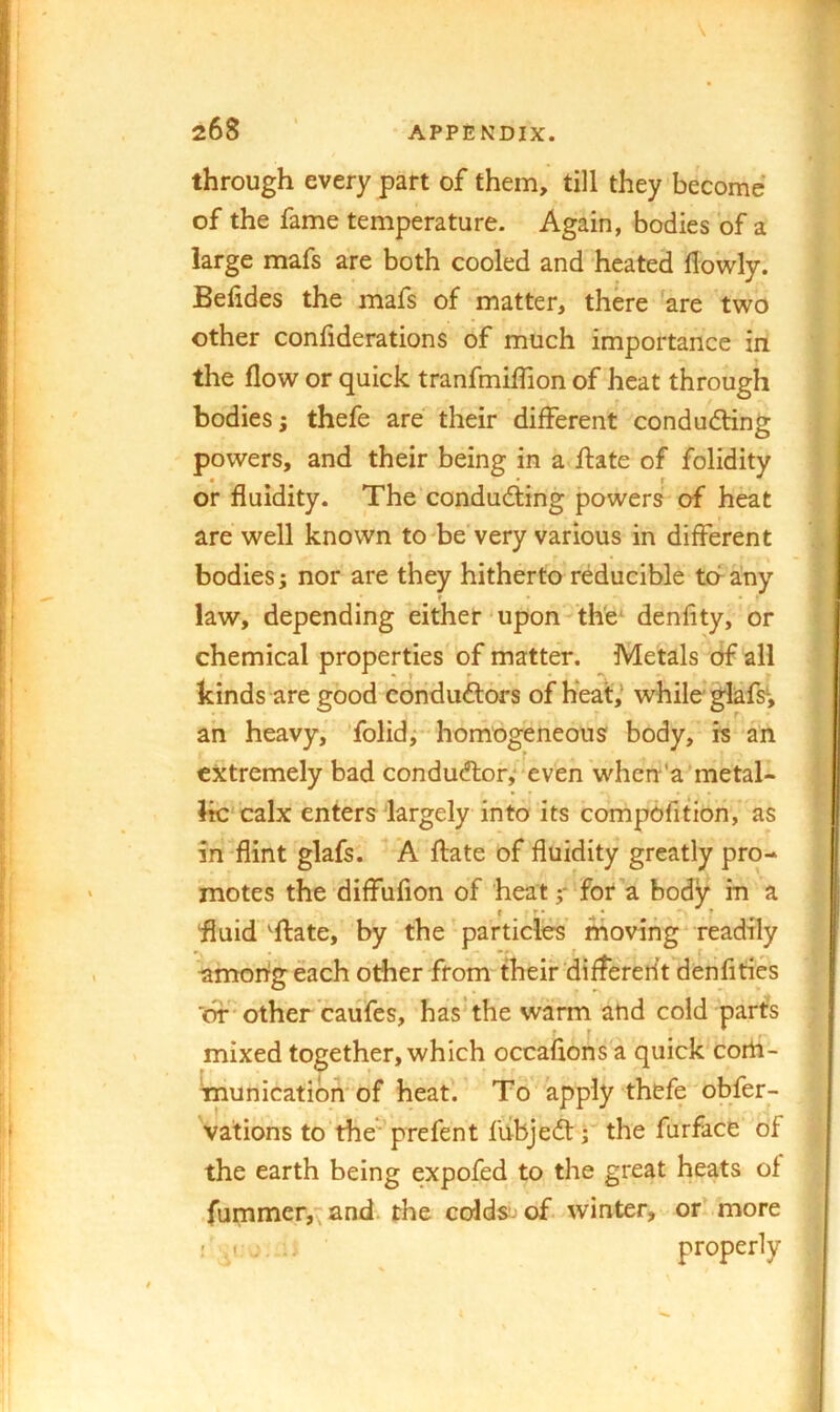 \ through every part of them, till they become of the fame temperature. Again, bodies of a large mafs are both cooled and heated flowly. Befides the mafs of matter, there 'are two other confiderations of much importance in the flow or quick tranfmiflion of heat through bodies; thefe are their different conducing powers, and their being in a flate of folidity or fluidity. The condudting powers of heat are well known to'be very various in different bodies; nor are they hitherto reducible to any law, depending either‘Upon the‘ denfity, or chemical properties of matter. Metals df all kinds are good conduftors of heal:,^ while* glafsv ah heavy, folid; horhogeneous body, is an extremely bad conductor,'-even when'a metal- lic calx enters'largely into its compofition, as in-flint glafs. A ftate of fluidity greatly pro- motes the diffufion of heat;- for a body in a fluid ^ffate, by the particles’ rhoving readily among each other from their differerit denfities 'of • other caufes, has* the warm and cold parfs mixed together, which occaflons a quick'corh- fnunicatibm of heat'. To apply thefe obfer- vations to the'prefent fiibjedtrthe furface of the earth being expofed to the great heats of fummer,^ and. the colds^ of winter, or’ more ■' a' - properly