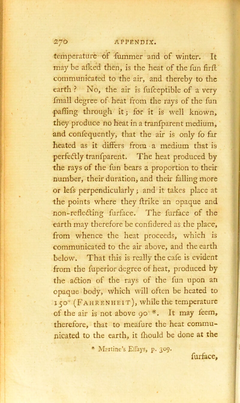 r • temperature' of fummer and of winter. It may be afked then, is the heat of the fun firfl communicated to the air, and thereby to the earth ? No, the air is fufceptible of a very fmall degree of heat from the rays of the fun paffing through it; for it is well known, they produce no heat in a tranfparent medium, and confequently, that the air is only fo far heated as it differs from • a medium that is perfe(ftly tranfparent. The heat produced by the rays of the fun bears a proportion to their number, their duration, and their falling more or lefs perpendicularly; and it takes place at the points where they ftrike an opaque and non-refledting furface. The furface of the earth may therefore be confidered as.the place, from whence the heat proceeds, which is communicated to the air above, and the earth below. That this is really the cafe is evident from the fuperior degree of heat, produced by the adtion of the rays of the fun upon an opaque body, which will often be heated to 150'' (Fahrenheit), while the temperature of the air is not above 90*'*. It may feem, therefore, that to meafure the heat commu- nicated to the earth, it fliould be done at the Mprtinc’s Elfays, p. 309. furface,