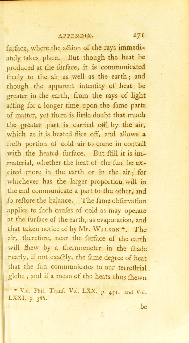 fujface, where the action of the rays immedi- ately takes place. But though the heat be produced at the furface, it is communicated freely to the air as well as the earth; and though the apparent intenfity of heat be greater in the earth, from the rays of light adling for a longer time upon.the fame parts of matter, yet there is little doubt that much the .greater part is carried crffL by the air, which as it is heated flies off, and allows a frefh portion of cold air to come in coutadt with the heated furface. But ftilLit is im- i material, whether the heat of the fun be ex- j jCited more in the earth or in the air / for *■ whichever has the larger proportion, will in ! the end communicate a part to the other, and I fo reftore the balance. The fame obfervation il applies to fuch caufes of cold as may operate ;j at the furface of the earth,, as evaporation, and '\ that taken notice of by Mr. Wilson The I air, therefore, near the furface of the earth 1 will flbew by a thermometer in the fhade Ij nearly, if not exadf ly, the fame degree of heat i! that the fun communicates to our terreftrial jj globe ; and if a mean of the heats thus fliewn i| i ' * Vid. Phil. Tranf. Vol. LXX. p. 451. and Vol. I LXXI. p. 386. be