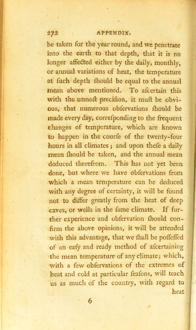 be taken for the year round, and we pehetratc into the earth to that depth, that it is no longer affedted either by the daily, monthly, or annual variations of heat, the temperature at fuch depth fhould be equal to the annual mean above mentioned. To afcertain this with the utmoft precifion, it muft be obvi- ous, that numerous obfervations fhould be made every day, correfponding to the frequent thanges of temperature, which are known to happen in the courfe of the twenty-four hours in all climates j and upon thefe a daily mean fhould be taken, and the annual mean deduced therefrom. This has not yet been done, but where we have obfervations from •which a mean temperature can be deduced with any degree of certainty, it will be found not to differ greatly from the heat of deep caves, or wells in the fame climate. If fur- ! ther experience and obfervation fhould con- j .firm the above opinions, it will be attended ! W'ith this advantage, that we fhall be pofTeffed : of an eafy and ready method of afeertaining ^ ■ the mean temperature of any climate; which, j with a few obfervations of the extremes of ; heat and cold at particular feafons, will teach us as much of the country, with regard to ; heat ' 6