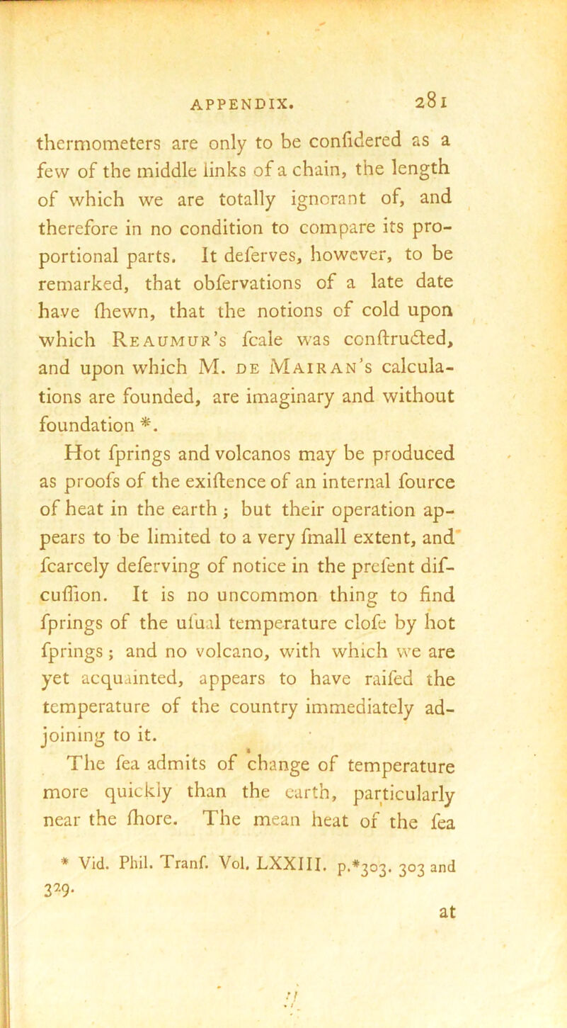 thermometers are only to be confidered as a few of the middle links of a chain, the length of which we are totally ignorant of, and therefore in no condition to compare its pro- portional parts. It deferves, however, to be remarked, that obfervations of a late date have (hewn, that the notions of cold upon which Reaumur’s fcale was conftruded, and upon which M. de Mairan’s calcula- tions are founded, are imaginary and without foundation Hot fprings and volcanos may be produced as proofs of the exiftenceof an internal fource of heat in the earth ; but their operation ap- pears to be limited to a very fmall extent, and' fcarcely deferving of notice in the prefent dif- cudion. It is no uncommon thing to find fprings of the ufual temperature clofe by hot fprings; and no volcano, with which vve are yet acquainted, appears to have raifed the temperature of the country immediately ad- joining to it. The fea admits of change of temperature more quickly than the earth, particularly near the Ihore. The mean heat of the fea * Vid. Phil. Tranf. Vol. LXXIII. p**303. 303 and 3^9* at