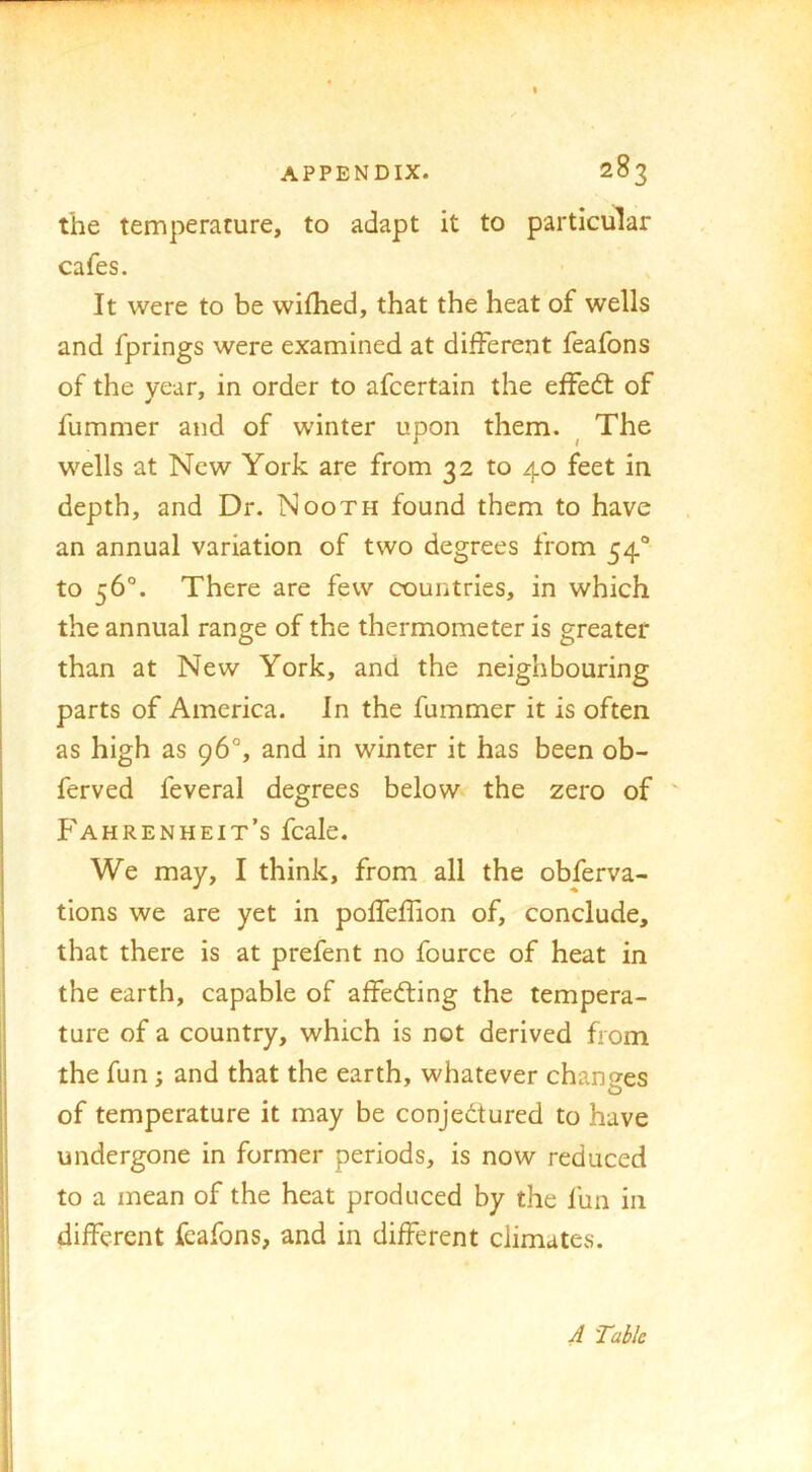 the temperature, to adapt it to particular cafes. It were to be wifhed, that the heat of wells and fprings were examined at different feafons of the year, in order to afcertain the effedt of fummer and of winter upon them. ^ The wells at New York are from 32 to 40 feet in depth, and Dr. Nooth found them to have an annual variation of two degrees from 54“ to 56°. There are few countries, in which the annual range of the thermometer is greater than at New York, and the neighbouring parts of America. In the fummer it is often as high as 96°, and in winter it has been ob- ferved feveral degrees below the zero of Fahrenheit’s fcale. We may, I think, from all the obferva- tions we are yet in poffeffion of, conclude, that there is at prefent no fource of heat in the earth, capable of affedting the tempera- ture of a country, which is not derived from the fun; and that the earth, whatever changes of temperature it may be conjedtured to have undergone in former periods, is now reduced to a mean of the heat produced by the fun in different feafons, and in different climates. 4 Table