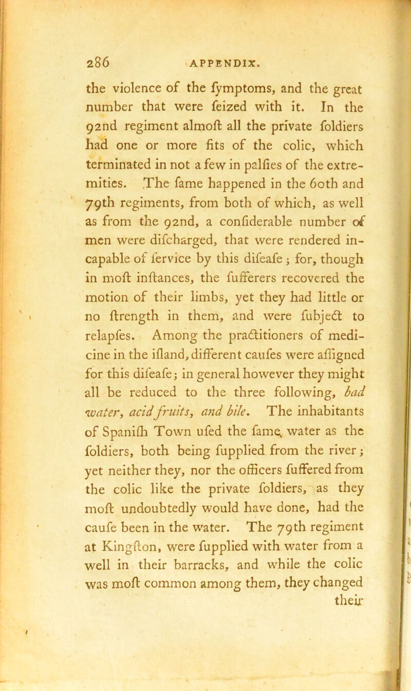 I 286 -APPENDIX. the violence of the lymptoms, and the great number that were feized with it. In the 92nd regiment almoft all the private foldiers had one or more fits of the colic, which terminated in not a few in palfies of the extre- mities. .The fame happened in the 60th and 79th regiments, from both of which, as well as from the 92nd, a confiderable number of men were difebarged, that were rendered in- capable of fervice by this difeafe ; for, though in mofi: inftances, the fufferers recovered the motion of their limbs, yet they had little or no ftrength in them, and were fubjeft to relapfes. Among the pradlitioners of medi- cine in the ifland, different caufes were afiigned for this difeafe; in general however they might all be reduced to the three following, bad •waters acidfruits, and bile. The inhabitants of Spanifh Town ufed the fame^ water as the foldiers, both being fupplied from the river; yet neither they, nor the officers fuffered from the colic like the private foldiers, as they mofi: undoubtedly would have done, had the caufe been in the water. The 79th regiment at Kingfton, were fupplied with water from a well in their barracks, and while the colic was mofi common among them, they changed theiji- y