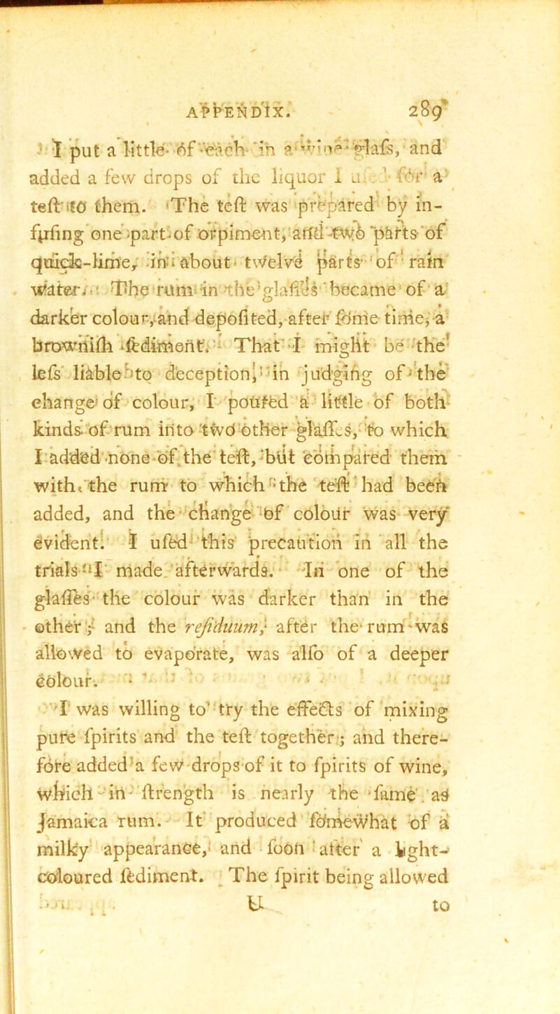 ' 5 put a little-'V)f'¥?.ch-'ih and added a few drops of the liquor i u.. ■ f(*)r a teftMfO them. ‘The teft was prepared' by in- fiifing'one ipart-of ofpiment,’artd-tay6 'phrts'of qm<^-lime; drfi about* t\Velv4 parts- 'of * rain -water;.! The*rum‘in»the‘glaii^li'became' of'a) darker colour-,tahd depofited, after ftirrie- timcj’a- browhiidi -fediment.-d That--L might* be • the- lets' liablebto deception* judging of-•'the' change'of colour, I poUfed a little bf both- kinds of rum into tivO'other glaifcSj-fo which radded-none-of.the'te'ft, Tdt ebmpared them. ■ witht the rumr to whichthe'ted! Miad bebh added, and the'^cHangeV-of cOloiir was very dvidentl' 'I ufed^'this' precaution in all the trials “I‘ made.'afterwards;* dii one of the glafles-'the colour -ivas darker than' in the - other:/ and the reji'duum} after the*rum*was allowed to evaporate, was alfo of a deeper COlOLlk' • T' was willing to’-try the effeifls of 'mixing pure fpirits and the tell:'together;; and there- fore added’a few drops-of it to fpirits of wine, Wlkich“irt''fl:rength is nearly the *fime'. as( Jamaica rum. It produced fdrneWhat of a milky appearance,; and fdon ■ after' a kght- coloured fediment. , The fpirit being allowed '■> i. , . U to