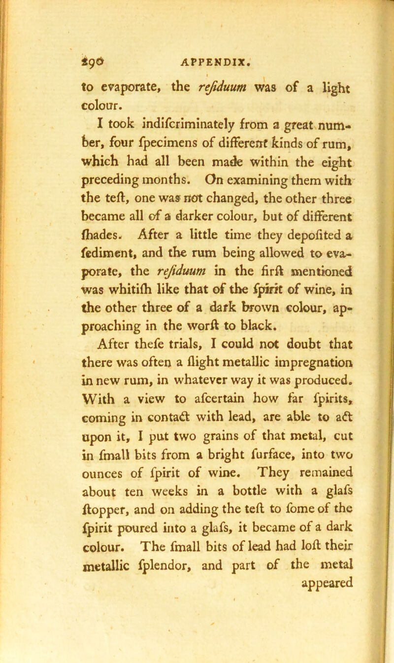 to evaporate, the rejiduum was of a light colour. I took indifcriminately from a great num- ber, four fpecimens of different kinds of rum, which had all been made within the eight preceding months. On examining them with* the teft, one was not changed, the other three became all of a darker colour, but of different (hades. After a little time they depofited a fedimcnt, and the rum being allowed to eva- porate, the refidmm in the firft mentioned was whitifh like that of the fpirit of wine, in the other three of a dark brown colour, ap- proaching in the worft to black. After thefe trials, I could not doubt that there was often a flight metallic impregnation in new rum, in whatever way it was produced. With a view to afcertain how far fpirits, coming in contaft with lead, are able to a<ft upon it, I put two grains of that metal, cut in fmall bits from a bright furface, into two ounces of fpirit of wine. They remained about ten weeks in a bottle with a glafs (topper, and on adding the tefl to fome of the fpirit poured into a glafs, it became of a dark colour. The fmall bits of lead had loft their metallic fplendor, and part of the metal appeared