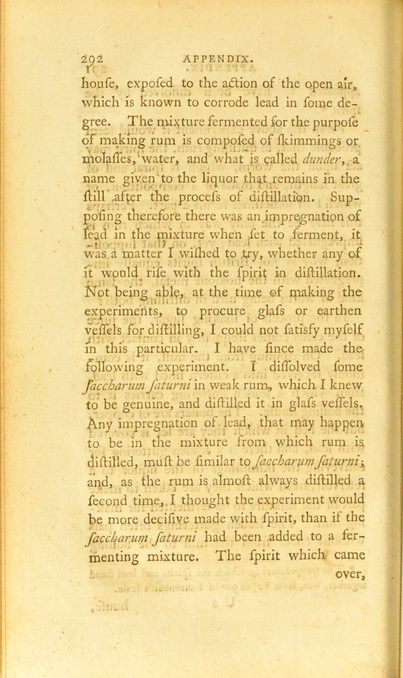202 APPENDIX. 1 f . . l ‘ '1 houfe, expofed to the adtion of the open air, which is known to corrode lead in foine de- cree. The rnixture fermented for the purpole of rnakirig rum is compofed^ of Ikimmings or, V Jf A ^ 4 Jm inoIaiTes, water, and what is called a name 2iv,en‘to the liquor that,rernains in the frill ,af^er the procefs of diftillatibn. S.up- pofing therefore there was an^impr^nation of lead in the fixture when ,fet to .ferment,, it was i matter I wifhed to .try, whether any’of It’would rife with the fpirit in diflillation. Not being^ahler at the time ©f making the experiments, to procure glafs or earthen v^efTeis forj^iftilling, I could not fatisfy myfelf in this particular. ^ I have fince made the following (experiment. I diffolved fome Jacchariim Jaiurni in weak rum, which I knew to be genuine,' and diftilled it in glafs vefTels. Any impregnation of lead, that may happen to be in the mixture from which rum is diftilled, Inuftbe io Jaccharumfaturnii, and, as the rum is almoft always diftilled a fecond time,.I thought the experiment would be more decifiye made with fpirit, than if the facebarum faturni had been added to a fer- menting mixture. The fpirit which came i. . S' over.