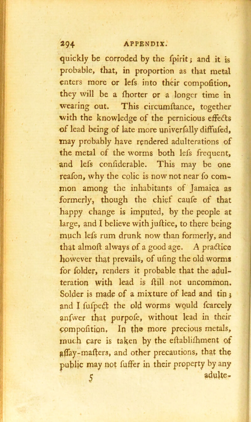 quickly be corroded by the fpirit; and it is ’ probable, that, in proportion as that metal enters more or lefs into their compofition, they will be a fhorter or a longer time in wearing out. This circumftance, together with the knowledge of the pernicious efFedls of lead being of late more univerfally diffufed, may probably have rendered adulterations of the metal of the worms both lefs frequent, and lefs confiderable. This may be one reafon, why the colic is now not near fo com- mon among the inhabitants of Jamaica as formerly, though the chief caufe of that happy change is imputed, by the people at large, and I believe with juftice, to there being much lefs rum drunk now than formerly, and that almoft always of a good age. A pradlice however that prevails, of ufing the old worms for folder, renders it probable that the adul- teration with lead is ftill not uncommon. Solder is made of a mixture of lead and tin 1 and I fufpe(^ the old worms wguld fcarcely anfvver that purpofe, without lead in their CPmpofition, In the more precious metals, much care is taken by the eftablifhment of alTay-mailers, and other precautions, that the public may not fuffer in their property by any ^ adulte-