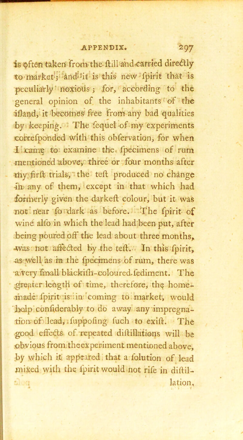 is pften taken from'the-ftill'a^idtcarried diredly tO'market‘j''andihl’is this new^fpirit that is ■peculiarly‘'noxious; for, according to the general opinion of, the inhabitants' of the iflandjtitJbecoines* free from any bad qualities byi keeping. - The Sequel of-my experiments coixefponded iwlth this obfervation, for when I'.jcame to; examine the« fpecimens of rum ■ mentioned above> three or-.four months after - myvfirft trials;tthe teft produced no change 4b any of them, <except in that which had formerly given the darkeft colour, but it was not ’ near'fordark as before.- ■'The fpirit of wind alfo in which the lead had been put, after :being poured off the lead about three months, Avks'hot alfedted by the teft.-'. In this fpirit, asrwell as ra the fpecimens- bf rum, there was •awery linall blackilh-coloured-fediment. The I • ;grepter. length of* time, therefore^ th^ home- made fpirit-’is*: in'coming to market, would ( ’liolplcbnliderably to do away’ any impregna- tibnof dead, .fuppofing fuch to exift. The good effebls. of.-repeated diftillations will be obvious fromtheexperiment mentioned above, by which it! appeared, that a folution of lead mixed with the fpirit would not rife in diftil- • ' • I . ; lation.