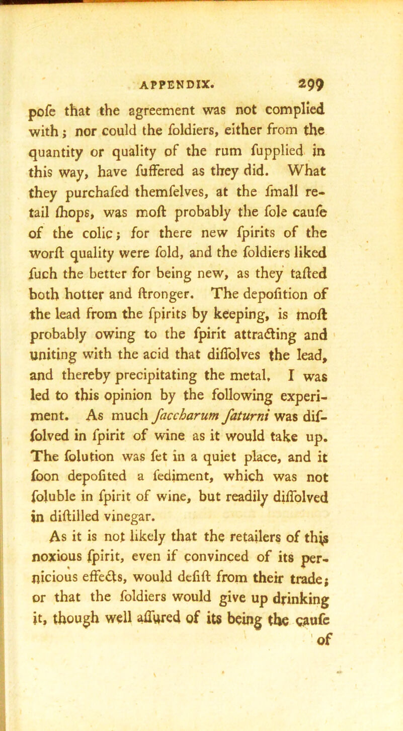 pofc that the agreement was not complied with j nor could the foldiers, either from the quantity or quality of the rum fupplied in this way, have fuffered as they did. What they purchafed themfelves, at the fmall re- tail (hops, was moft probably the foie caufe of the colic; for there new fpirits of the worft quality were fold, and the foldiers liked fuch the better for being new, as they tailed both hotter and ftronger. The depofition of the lead from the fpirits by keeping, is moft probably owing to the fpirit attracting and ' uniting with the acid that diflblves the lead, and thereby precipitating the metal, I was led to this opinion by the following experi- ment. As much faccharum faturni was dif- folved in fpirit of wine as it would take up. The folution was fet in a quiet place, and it foon depofited a fediment, which was not foluble in fpirit of wine, but readily dilTolvcd in diftilled vinegar. As it is not likely that the retailers of thijs noxious fpirit, even if convinced of its per- nicious effects, would defift from their trade; or that the foldiers would give up drinking it, though well affured of its being the c?iufc of