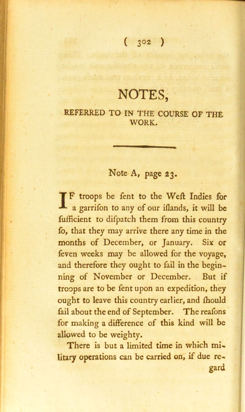 ( 3°2 ) NOTES, REFERRED TO IN THE COURSE OF THE WORK. Note A, page 23. IF troops be fent to the Weft Indies for a garrifon to any of our iflands, it will be fufficient to difpatch them from this country fo, that they may arrive there any time in the months of December, or January. Six or feven weeks may be allowed for the voyage, and therefore they ought to fail in the begin- ning of November or December. But if troops are to be fent upon an expedition, they ought to leave this country earlier, and ftiould fail about the end of September. The reafons for making a difference of this kind will be allowed to be weighty. There is but a limited time in which mi- litary operations can be carried onV if due re- gard