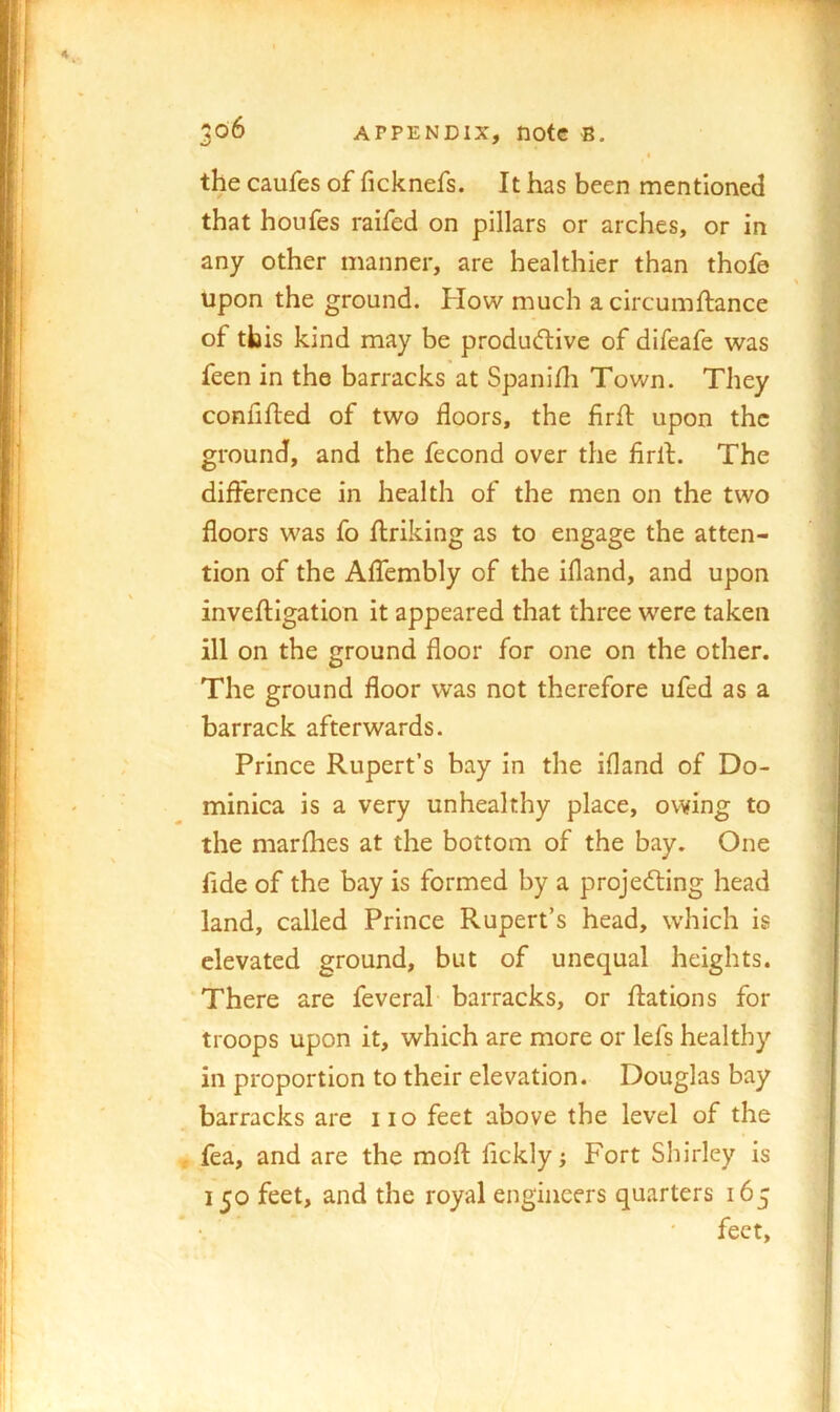 « the caufes of ficknefs. It has been mentioned that houfes raifed on pillars or arches, or in any other manner, are healthier than thofe upon the ground. How much a circumflance of this kind may be produ<ftive of difeafe was feen in the barracks at Spanifli Tov/n. They confifted of two floors, the firfl: upon the ground, and the fecond over the firlf. The difl^erence in health of the men on the two floors was fo flriking as to engage the atten- tion of the AlTembly of the ifland, and upon inveftigation it appeared that three were taken ill on the ground floor for one on the other. The ground floor was not therefore ufed as a barrack afterwards. Prince Rupert’s bay in the ifland of Do- minica is a very unhealthy place, owing to the marfhes at the bottom of the bay. One fide of the bay is formed by a projecting head land, called Prince Rupert’s head, which is elevated ground, but of unequal heights. There are feveral barracks, or ftations for troops upon it, which are more or lefs healthy in proportion to their elevation. Douglas bay barracks are 11 o feet above the level of the fea, and are the mofl: fickly; Fort Shirley is 150 feet, and the royal engineers quarters 165 feet.