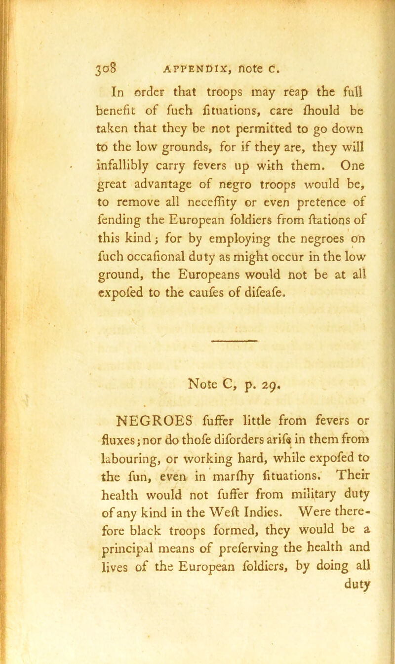 In order that troops may reap the full benefit of fuch htuations, care fhould be taken that they be not permitted to go down to the low grounds, for if they are, they will infallibly carry fevers up with them. One great advantage of negro troops would be, to remove all nece/hty or even pretence of fending the European foldiers from ftations of I this kind; for by employing the negroes on fuch occafional duty as might occur in the low ground, the Europeans would not be at all cxpofed to the caufes of difeafe. <• Note C, p. 29. NEGROES fuffer little from fevers or fluxes j nor do thofe diforders arif^ in them from labouring, or working hard, while expofed to the fun, even in marfhy lituations,' Their health would not fuffer from military duty of any kind in the Weft Indies. Were there- fore black troops formed, they would be a principal means of preferving the health and lives of the European foldiers, by doing all duty