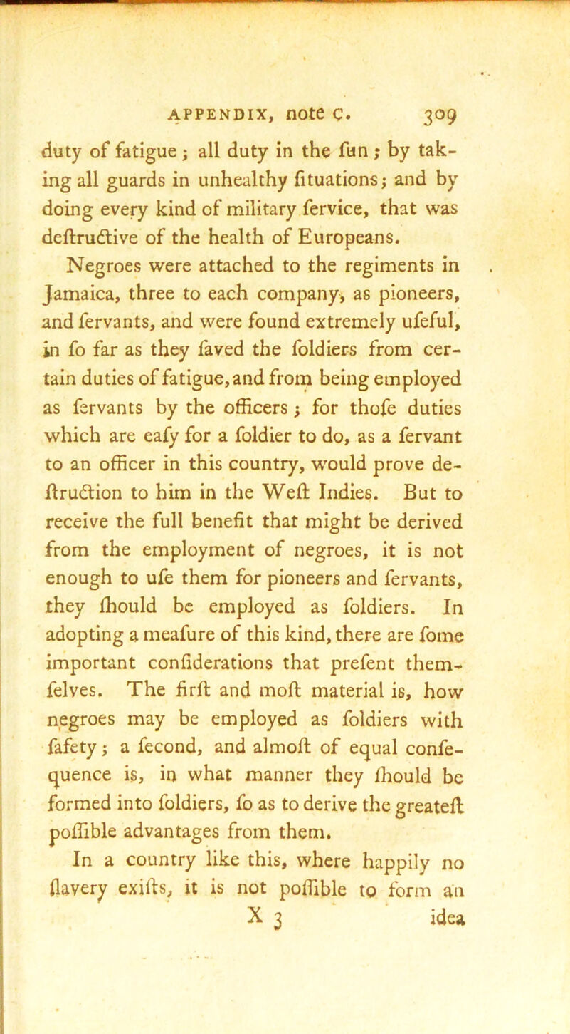 duty of fatigue j all duty in the fun ; by tak- ing all guards in unhealthy fituations; and by doing every kind of military fervice, that was deftrudlive of the health of Europeans. Negroes were attached to the regiments in Jamaica, three to each companyj as pioneers, and fervants, and were found extremely ufeful, in fo far as they faved the foldiers from cer- tain duties of fatigue, and from being employed as fervants by the officers; for thofe duties which are eafy for a foldier to do, as a fervant to an officer in this country, would prove de- ftrudtion to him in the Weft Indies. But to receive the full benefit that might be derived from the employment of negroes, it is not enough to ufe them for pioneers and fervants, they fhould be employed as foldiers. In adopting a meafure of this kind, there are fome important confiderations that prefent them- felves. The firft and moft material is, how negroes may be employed as foldiers with fafety; a fecond, and almoft of equal confe- quence is, in what manner they fhould be formed into foldiers, fo as to derive the greateft poftible advantages from them. In a country like this, where happily no flavery exifts, it is not poffible to form an X 3 idea