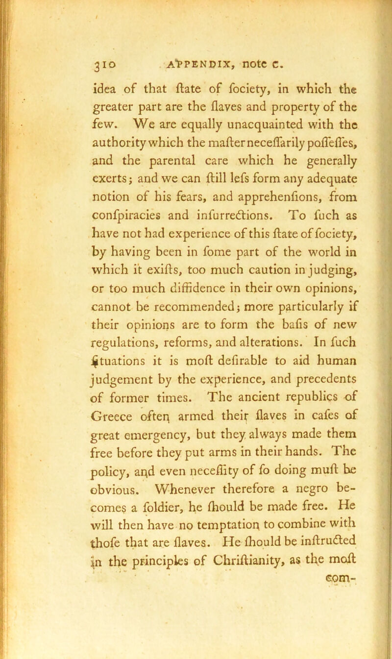idea of that ftate of fociety, in which the greater part are the flaves and property of the few. We are eqi^ally unacquainted with the authority which the mafternecelfarily poffelles, and the parental care which he generally exerts; and we can ftill lefs form any adequate notion of his fears, and apprehenfions, from confpiracies and infurrediions. To fuch as have not had experience of this ftate of fociety, by having been in fome part of the world in which it exifls, too much caution in judging, or too much diffidence in their own opinions, cannot be recommended j more particularly if their opinions are to form the bafis of new regulations, reforms, and alterations. In fuch i^tuations it is mod: defirable to aid human judgement by the experience, and precedents of former times. The ancient republics of Greece ofteq armed their flaves in cafes of great emergency, but they always made them free before they put arms in their hands. The policy, arrd even neceffity of fo doing mufl; he obvious. Whenever therefore a negro be- comes a foldier, he Ihould be made free. He will then have no temptation to combine with thofe that are flaves. He ffiould be inftrudled in the principles of Chriftianity, as the mofl: ’ ■ com-