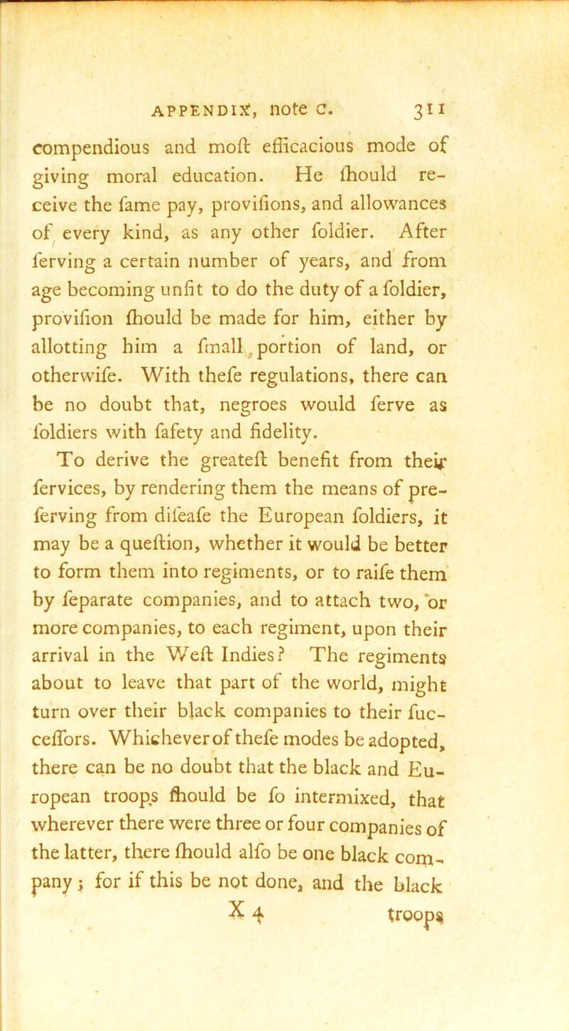 compendious and moil efficacious mode of giving moral education. He ffiould re- ceive the fame pay, provifions, and allowances of^ every kind, as any other foldier. After ferving a certain number of years, and from age becoming unfit to do the duty of a foldier, provifion fhould be made for him, either by allotting him a finally portion of land, or otherwife. With thefe regulations, there can be no doubt that, negroes would ferve as foldiers with fafety and fidelity. To derive the greateft benefit from their fervices, by rendering them the means of pre- ferving from difeafe the European foldiers, it may be a queftlon, whether it would be better to form them into regiments, or to raife them’ by feparate companies, and to attach two, or more companies, to each regiment, upon their arrival in the Weft Indies.? The regiments about to leave that part of the world, might turn over their black companies to their fuc- ceffors. Whichever of thefe modes be adopted, there can be no doubt that the black and Eu- ropean troops ffiould be fo intermixed, that wherever there were three or four companies of the latter, there fhould alfo be one black com- pany 3 for if this be not done, and the black X 4 troops