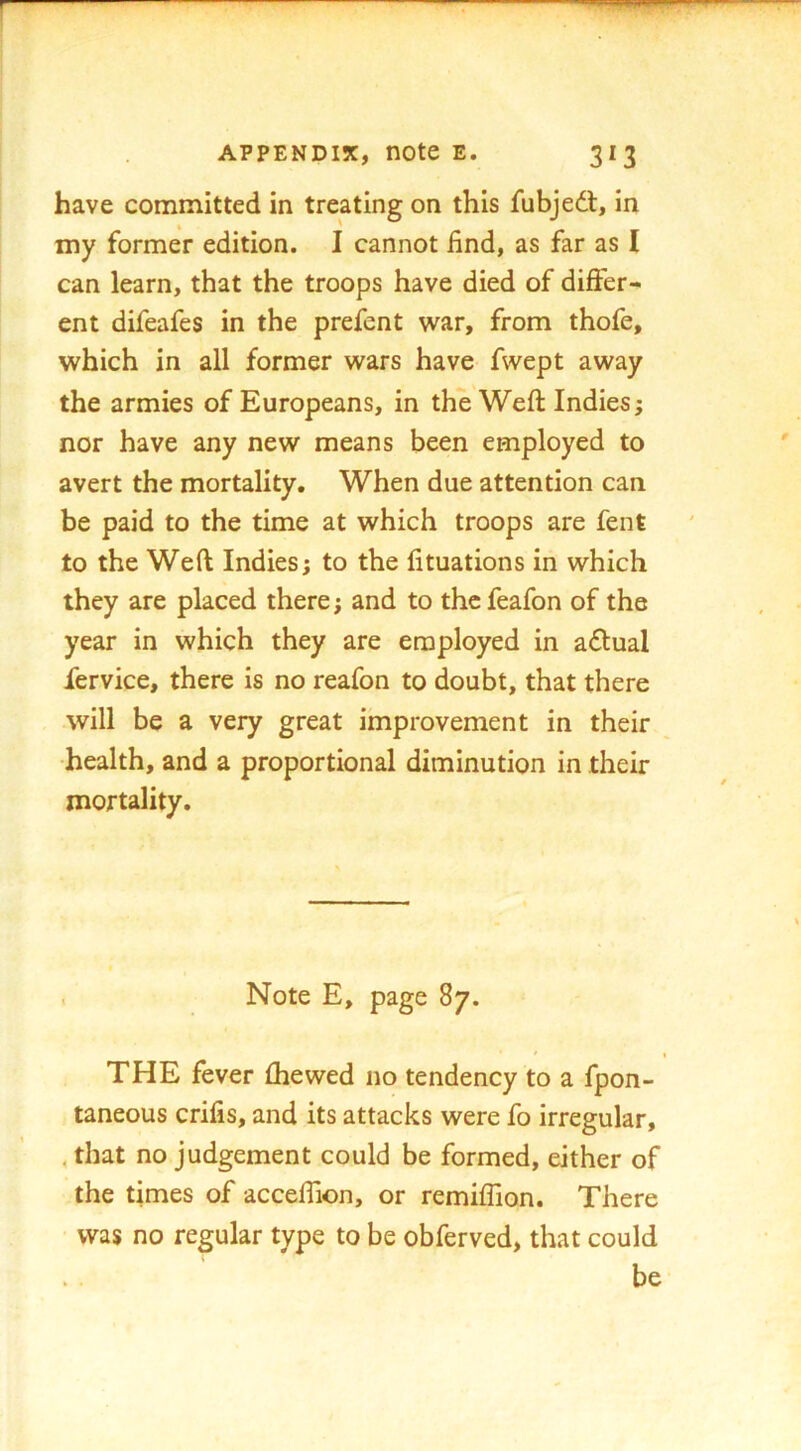 have committed in treating on this fubjedt, in my former edition. I cannot find, as far as I can learn, that the troops have died of differ- ent difeafes in the prefent war, from thofe, which in all former wars have fwept away the armies of Europeans, in the Weft Indies; nor have any new means been employed to avert the mortality. When due attention can be paid to the time at which troops are fent to the Weft Indies; to the lituations in which they are placed there; and to the feafon of the year in which they are employed in adlual fervice, there is no reafon to doubt, that there will be a very great improvement in their health, and a proportional diminution in their mortality. . Note E, page 87. THE fever fhewed no tendency to a fpon- taneous crifis, and its attacks were fo irregular, , that no judgement could be formed, either of the times of acceftion, or remiffion. There was no regular type to be obferved, that could be
