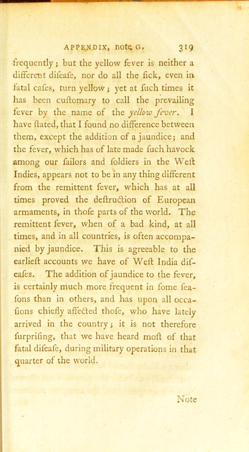 frequently j but the yellow fever is neither a differeiU difeafe, nor do all the fick, even in fatal cafes, turn yellow; yet at fuch times it has been cuftomary to call the prevailing fever by the name of the yellow fever. I have ftated, that I found no difference between them, except the addition of a jaundice; and the fever, which has of late made fuch havock among our failors and foldiers in the Welf Indies, appears not to be in any thing different from the remittent fever, which has at all times proved the deflrudlion of European armaments, in thofe parts of the world. The remittent fever, when of a bad kind, at all , times, and in all countries, is often accompa- nied by jaundice. This is agreeable to the earliefl: accounts we have of Weft India dif- eafes. The addition of jaundice to the fever, is certainly niuch more frequent In fome fea- fons than In others, and has upon all occa- fions chiefly affected thofe, who have lately arrived in the country; it is not therefore furprifing, that we have heard moft of that fatal difeafe, during military operations in that quarter of the world. Note