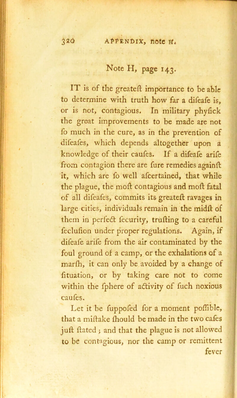 Note H, page 143. IT is of the greateft importance to be able to determine with truth how far a difeafe is, or is not, contagious. In military phyfick the great improvements to be made are not fo much in the cure, as in the prevention of difeafes, which depends altogether upon a knowledge of their caufes. If a difeafe arife from contagion there are fure remedies againft it, which are fo well afcertained, that while the plague, the mod: contagious and mod fatal of all difeafes, commits its greated ravages in large cities, individuals remain in the midd of them in perfedt fecurity, truding to a careful feclufion under proper regulations. Again, if difeafe arife from the air contaminated by the foul ground of a camp, or the exhalations of a marfh, it can only be avoided by a change of fituation, or by taking care not to come within the fphere of adtivity of fuch noxious caufes. Let it be fuppofed for a moment poffiblc, that a midake fliould be made in the two cafes jud dated ; and that the plague is not allowed to be contagious, nor the camp or remittent fever