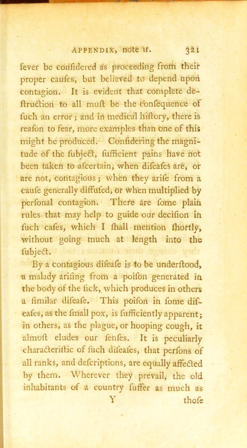 fever be confidered jfs proceeding frorti theif proper caufes, but believed to depend upoii contagion. It is evident that complete de- ftrudtion to all mufl be the cbnfequence of fuch an error; and in medical hiftory, there is reafon to fear, more examples than one of this might be produced. Confidcnng the magni- tude of the fubjedl, fufficient pains have hot been taken to afeertain^ when difeafes arfe, or ' are not, contagious; when they arife from a caufe generally diffufed, or when multiplied by perfonal contagion. • There are feme plain rules that may help to guide oiir decifion in fuch cafes, which I fhall mention Ihortly, without going much at length into the fubjed:. By a contagious dileafe is to be underftood, malady arifing from a'poifoii generated in the body of the fick, which produces in others a hmilar difeafe. This poifon in fome dif- eafes, as the fmall pox, is fufficiently apparent; in others, as the plague, or hooping cough, it almoft eludes our fenfes. It is peculiarly charaderiftic of fuch difeafes, that perfons of all ranks, and deferiptions, are equally affeded by them. Wherever they prevail, the old inhabitants of a country fuffer as much as Y thofe