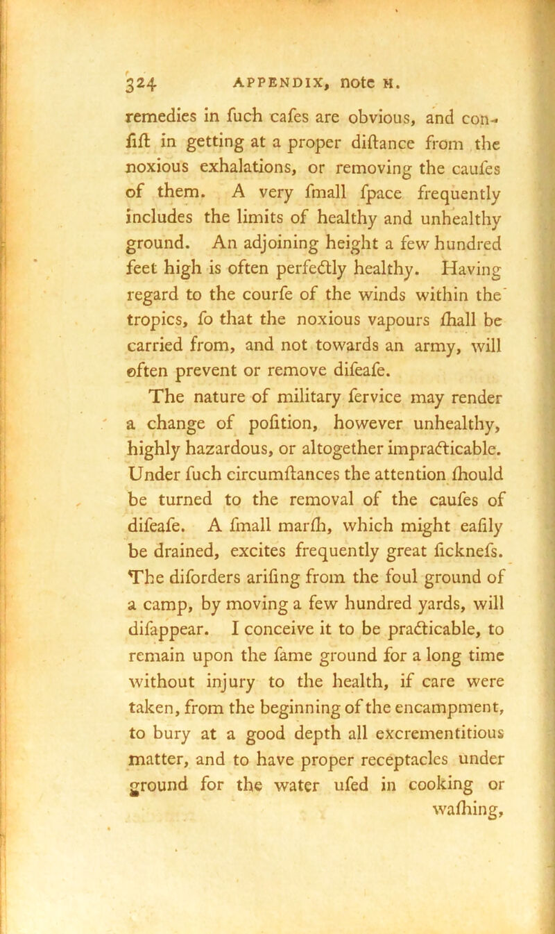 remedies in fuch cafes are obvious, and con- fifl in getting at a proper diftance from the noxious exhalations, or removing the caufes of them. A very fmall fpace frequently includes the limits of healthy and unhealthy ground. An adjoining height a few hundred feet high is often perfectly healthy. Having regard to the courfe of the winds within the' tropics, fo that the noxious vapours fhall be carried from, and not towards an army, will often prevent or remove difeafe. The nature of military fervice may render a change of pofition, however unhealthy, highly hazardous, or altogether imprafticable. Under fuch circumftances the attention fhould be turned to the removal of the caufes of difeafe. A fmall marfli, which might eafily be drained, excites frequently great ficknefs. The diforders arifing from the foul ground of a camp, by moving a few hundred yards, will difappear. I conceive it to be practicable, to remain upon the fame ground for a long time without injury to the health, if care were taken, from the beginning of the encampment, to bury at a good depth all excrementitious matter, and to have proper receptacles under ground for the water ufed in cooking or wadiing.