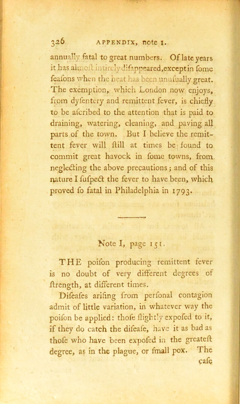 annually fatal to great numbers. Of late years it has almoiT; in tirelydifappeared,except in fome feafons when the heat has been imuiually great. ■ The exemption, which London now enjoys, from dyfentery and remittent fever, is chiefly to be afcribed to the attention that is paid to draining, watering, cleaning, and paving all parts of the town. But I believe the remit- tent fever will flill at times be; found to commit great havock in fome towns, from neglecting the above precautions; and of this nature I fufpeCt the fever to have been, which proved fo fatal in Philadelphia in 1793. Note I, page 151. THE poifon producing remittent fever is no doubt of very different degrees of ilrength, at different times. Difeafes arifing from perfonal contagion admit of little variation, in whatever way the poifon be applied: thofe flightly expofed to it, if they do catch the difeale, have it as bad as thofe who have been expofed in the greatefl degree, as in the plague, or fmall pox. The