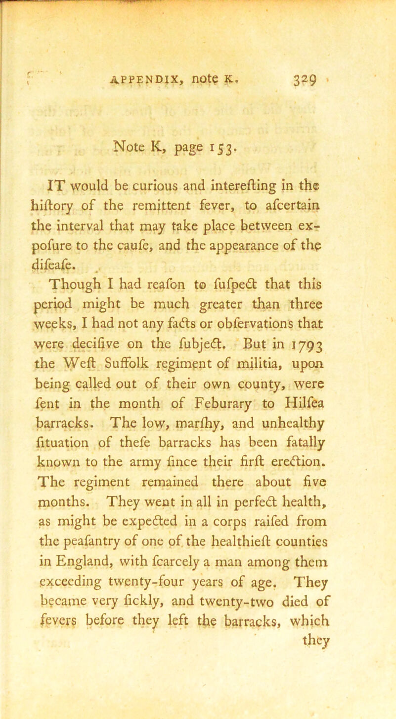 f 1 Note K, page 153. IT would be curious and interefting in the hiftory of the remittent fever, to afeertain the interval that may take place between ex- pofure to the caufe, and the appearance of th? difeafe. Though I had reafon to fufpe^ that this period might be much greater than three weeks, I had not any fads or obfervations that were decilive on the fubjed. But in 1793 the Weft Suffolk regiment of militia, upon being called out of their own county, were fent in the month of Feburary to Hilfea barracks. The low, marfhy, and unhealthy fituation of thefe barracks has been fatally known to the army fince their firft eredion. The regiment remained there about five months. They went in all in perfed health, as might be expeded in a corps raifed from the peafantry of one of the healthieft counties in England, with fcarcely a man among them exceeding twenty-four years of age. They became very fickly, and twenty-two died of fevers before they left the barracks, which they
