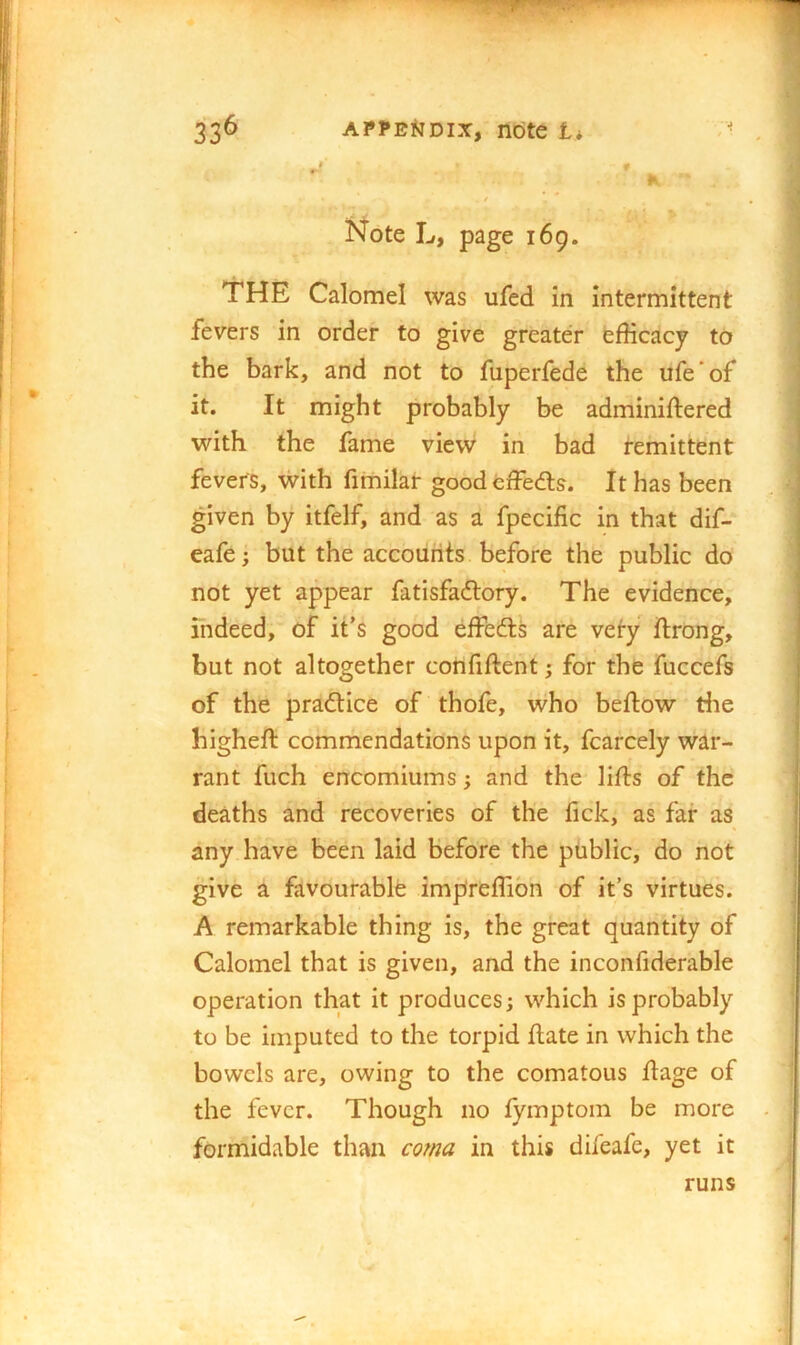 r-' » ^ ' 1 % Note L, page 169. THE Calomel was ufed in intermittent fevers in order to give greater efficacy to the bark, and not to fuperfede the ufe'of it. It might probably be adminiftered with the fame view in bad remittent fevers, with fimilar goodeffecfts. It has been given by itfelf, and as a fpecific in that dif- eafe i but the accounts before the public do not yet appear fatisfa<ftory. The evidence, fndeed, of it’s good effedls are very ftrong, but not altogether confiftent; for the fuccefs of the practice of thofe, who beftow the higheft commendations upon it, fcarcely war- rant fuch encomiums; and the lifts of the deaths and recoveries of the tick, as far as any have been laid before the public, do not give a favourable impreffibn of it’s virtues. A remarkable thing is, the great quantity of Calomel that is given, and the inconfiderable operation that it produces; which is probably to be imputed to the torpid ftate in which the bowels are, owing to the comatous ftage of the fever. Though no lymptoin be more formidable than cma in this difeafe, yet it runs