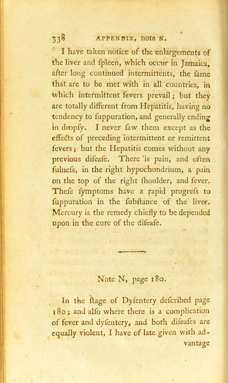 I have taken notice of the enlargements of the liver and fpleen, which occur in Jamaica, after long continued intermitterits, the fame that are to be met with in all countries, iii which intermittent Ye vers prevail; but they are totally different from Hepatitis, having no tendency to fuppuration, and generally ending in dropfy. I never faw them except as the effedls of preceding intermittent or remittent fevers; but the Hepatitis comes without any previous difeafe. There 'is pain, and often fulnefs, in the right hypochondrium, a pain on the top of the right fhoulder, and fever. Thefe fymptoms have a rapid progrefs to fuppuration in the fubftance of the' liver. Mercury is the remedy chiefly to be depended upon in the cure of the difeafe. Note N, page i8o. / In the ftage of Dyfentery defcribed page i8o; and alfo where there is a complication of fever and dyfentery, and both difeafes are equally violent, I have of late given with ad- vantage