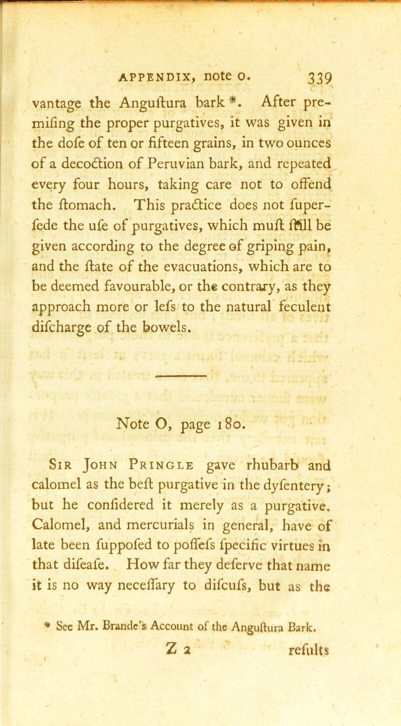 vantage the Anguftura bark *. After pre- miling the proper purgatives, it was given in the dofe of ten or fifteen grains, in two ounces of a decod:ion of Peruvian bark, and repeatc(^ every four hours, taking care not to offend the flomach. This pradfice does not fuper- fede the ufe of purgatives, which mufl fttll be given according to the degree of griping pain, and the ftate of the evacuations, which are to be deemed favourable, or the contrary, as they approach more or lefsito the natural feculent difcharge of the bowels. \ K / Note O, page i8o. Sir John Pringle gave rhubarb'and calomel as the befl purgative in the dyfentery; > but he confidered it merely as a purgative. Calomel, and mercurials in general, have of late been fuppofed to poffcfs fpecific virtues in that difeafe. How far they deferve that name it is no way neceffary to difcufs, but as the * Sec Mr. Brandc’s Account of the Anguftura Bark. Z 2 refults