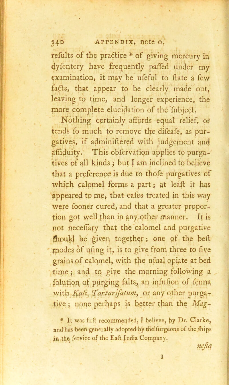 refults of the pradlice * of giving mercury in dyfentery have frequently palTed under my examination, it may be ufeful to fliate a few fadls, that appear to be clearly made out, leaving to time, and longer experience, the more complete elucidation of the fubjedt. Nothing certainly affords equal relief, or tends fo much to remove the difeafe, as pur- gatives, if adminiftered with judgement and r* ■ ^ ' affiduity. This obfervation applies to purga- tives of all kinds ; but I am inclined to believe that a preference is due to thofe purgatives of which calomel forms a part; 4t leafl it has appeared to me, that cafes treated in this way were fooner cured, and that a greater propor- tion got well than ip any,pther manner. It is not neceffary that the'calomel and purgative ftiDuld be given together; one of the bell ' fpodes of ufing it, is to give from three to five grains pf calomel, with the ufual opiate at bed 'tirne^l.and to giye the morning following a folutioq of purging falts, an infufion pf fenna withj^^/q Tartarijatumy or any other purga-r tive ^ nope perhaps is better than the Mag- * It was firft recommended, I believe, by Dr- Clarke, and has been generally adopted by the'furgeons of the fhips jn the feryice of the Eaft Jndk Company.