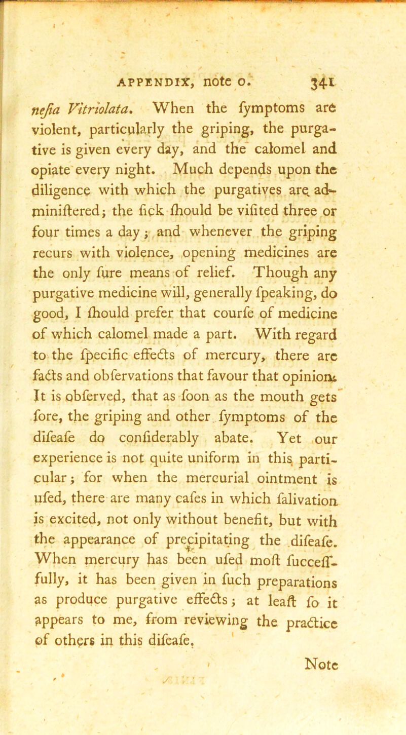 I APPENDIX, note o; 341 nejia Vitriolata, When the fyn^ptoms ar6 violent, particularly the griping, the purga- tive is given every day, and the* calomel and opiate'every night. Much depends upon the diligence with which the purgatives are ad- minifteredj the fick ihould be vifited three or four times a day j and whenever the griping recurs with violence, opening medicines are the only fure means of relief. Though any purgative medicine vvill, generally fpeaking, do good, I fhould prefer that courfe of medicine of which calomel made a part. With regard to^the fpecific effedls of mercury, there arc fadts and obfervations that favour that opinion^ It is obferved, that as foon as the mouth gets fore, the griping and other fymptoms of the difeafe do confiderably abate. Yet our experience is not quite uniform in this parti- cular ; for when the mercurial ointment is ufed, there are many cafes in which falivatioa is excited, not only without benefit, but with the appearance of precipitating the .difeafe. When mercury has been ufed mod; fucceff- fully, it has been given in fuch preparations as produce purgative effedls j at lead fo it appears to me, from reviewing the pradticc of othprs in this difeafe. '