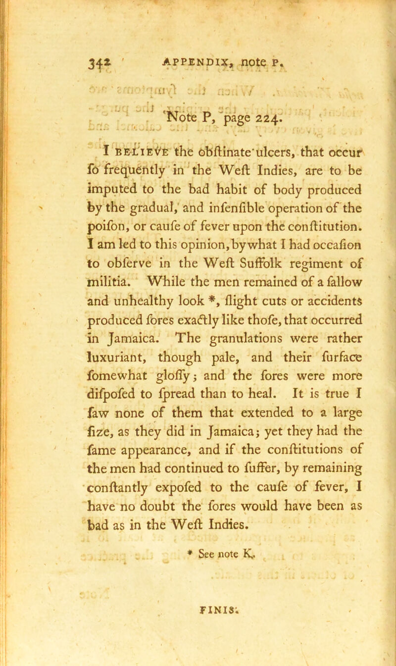 3i^jt ' APPENDIX, note p. eaj-‘'!/n'A -iJ aju . / r* ' • V *t-, ‘ * ^ ' f • r ' ‘I BE-L'iEv'E the obftinate'ulcers,.that oecuf fo freqiiently 'in^the Weft Indies, are to be imputed to the bad habit of body produced by the gradual,' and infenfible'operation of the poifon, or caufe of fever upon the conftitution. I am led to this opinion, by what I had occafion to obferve in the Weft Suffolk regiment of militia. * While the men remained of a fallow and unhealthy look *, flight cuts or accidents produced fores exadlly like thofe, that occurred in Jamaica. The granulations were rather luxuriant, though pale, and their furface fomewhat' gloffy ^ and the fores were more difpofed to Ipread than to heal. It is true I faw none of them that extended to a large fize, as they did in Jamaica; yet they had the fame appearance, and if the conftitutions of the men had continued to fuffer, by remaining conftantly exppfed to the caufe of fever, I ‘have no doubt the fores would have been as bad as in the Weft Indies, * See note K.. ^ finis;