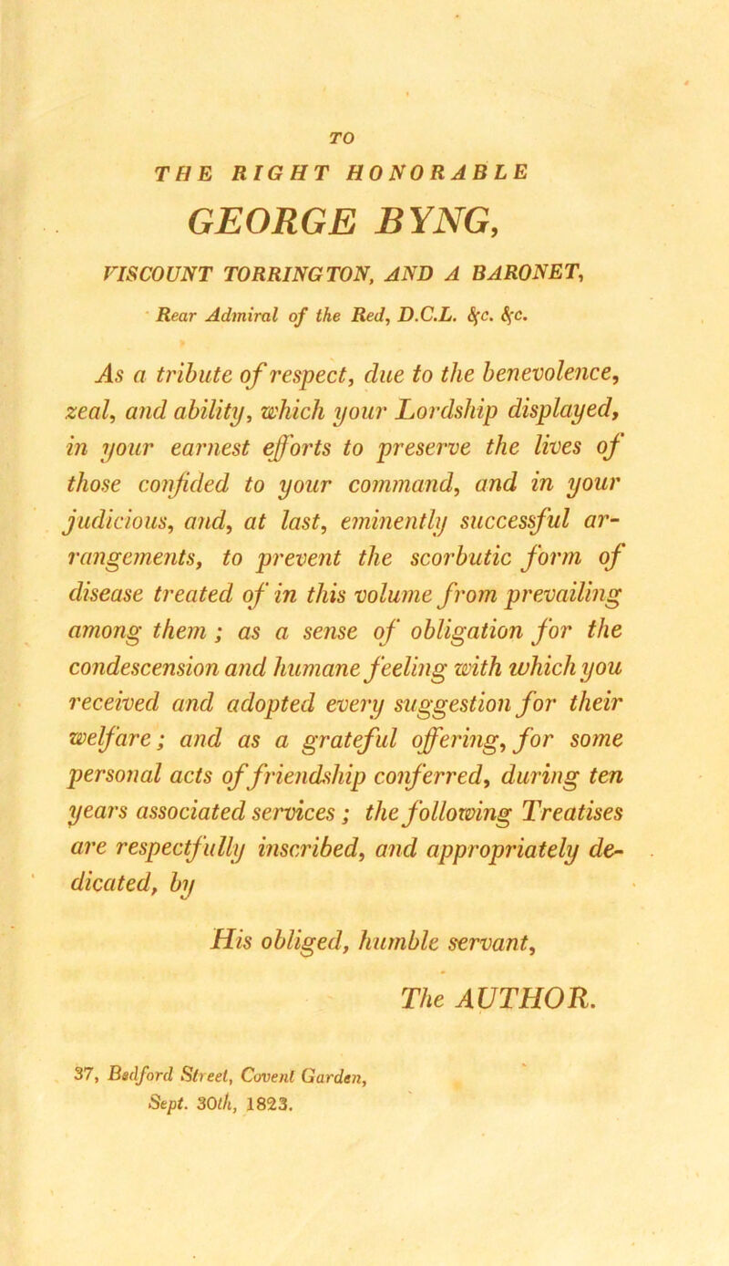 THE RIGHT HONORABLE GEORGE BYNG, VISCOUNT TORRINGTON, AND A BARONET, Rear Admiral of the Red, D.C.L. S(c. §c. As a tribute of respect, due to the benevolence, zeal, and ability, which your Lordship displayed, in your earnest efforts to preserve the lives oj those confided to your command, and in your judicious, and, at last, eminently successful ar- rangements, to prevent the scorbutic form of disease treated of in this volume from prevailing among them ; as a sense of obligation for the condescension and humane feeling with which you received and adopted every suggestion for their welfare; and as a grateful offering, for some personal acts of friendship conferred, during ten years associated services; the following Treatises are respectfully inscribed, and appropriately de- dicated, by His obliged, humble servant. The AUTHOR. 37, Bedford Street, Covenl Garden, Sept. 30tli, 1823.