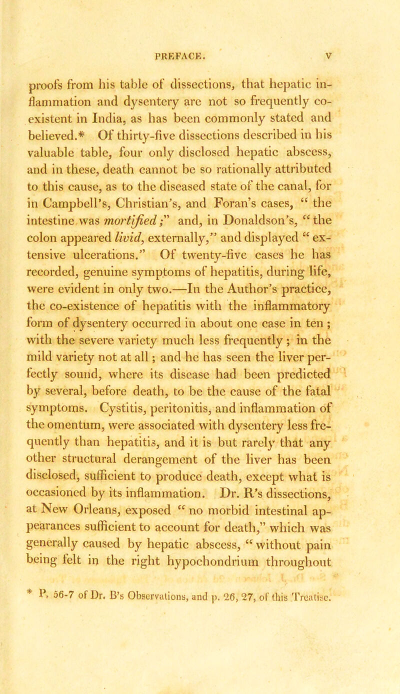 proofs from his table of dissections, that hepatic in- flammation and dysentery are not so frequently co- existent in India, as has been commonly stated and believed.* Of thirty-five dissections described in his valuable table, four only disclosed hepatic abscess, and in these, death cannot be so rationally attributed to this cause, as to the diseased state of the canal, for in Campbell’s, Christian’s, and Foran’s cases, “ the intestine was mortifiedand, in Donaldson’s, “the colon appeared livid, externally,” and displayed “ ex- tensive ulcerations.” Of twenty-five cases he has recorded, genuine symptoms of hepatitis, during life, were evident in only two.—In the Author’s practice, the co-existence of hepatitis with the inflammatory form of dysentery occurred in about one case in ten ; with the severe variety much less frequently ; in the mild variety not at all; and he has seen the liver per- fectly sound, where its disease had been predicted by several, before death, to be the cause of the fatal symptoms. Cystitis, peritonitis, and inflammation of the omentum, were associated with dysentery less fre- quently than hepatitis, and it is but rarely that any other structural derangement of the liver has been disclosed, sufficient to produce death, except what is occasioned by its inflammation. Dr. R’s dissections, at New Orleans, exposed “ no morbid intestinal ap- pearances sufficient to account for death,” which was generally caused by hepatic abscess, “ without pain being felt in the right hypochondrium throughout * 1*, 56-7 of Dr. B’s Observations, and p. 26, 27, of this Treatise.